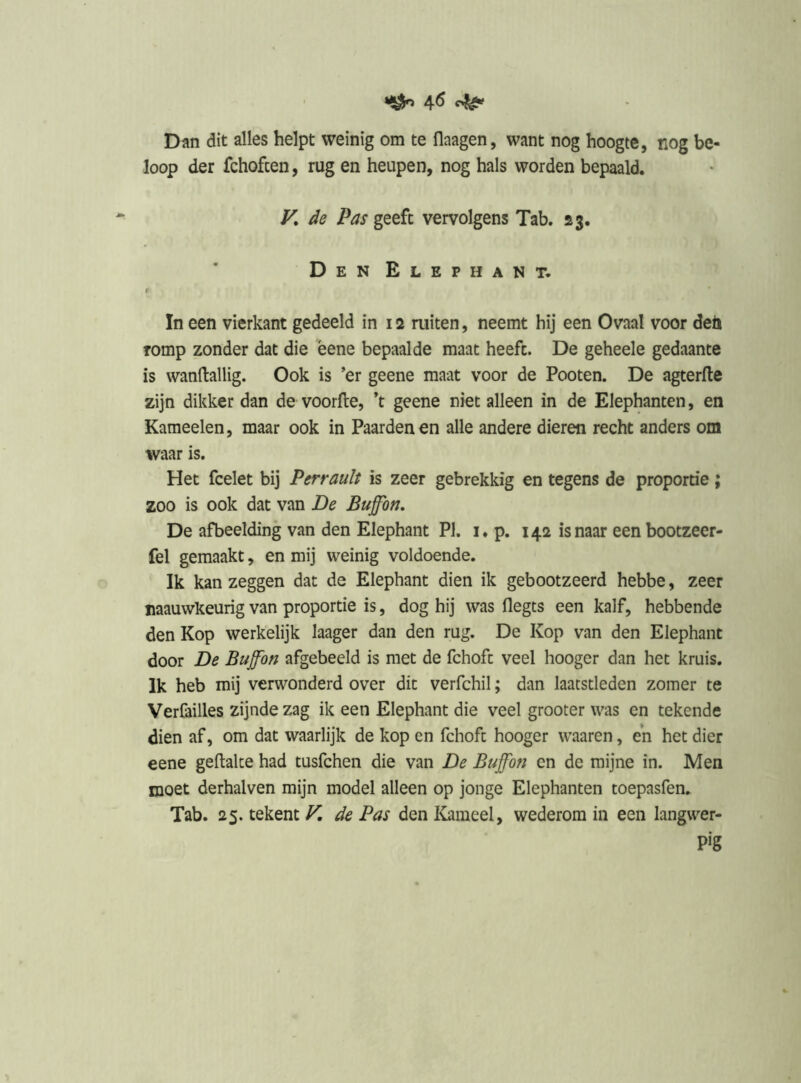 MÖh 4<^ Dan dit alles helpt weinig om te flaagen, want nog hoogte, nog be- loop der fchofcen, rug en heupen, nog hals worden bepaald. K de Pas geeft vervolgens Tab. 23. Den Elephant. r In een vierkant gedeeld in 12 ruiten, neemt hij een Ovaal voor deü romp zonder dat die bene bepaalde maat heeft. De geheele gedaante is wanftallig. Ook is ’er geene maat voor de Pooten. De agterfte zijn dikker dan de voorfte, ’t geene niet alleen in de Elephanten, en Kameelen, maar ook in Paarden en alle andere dieren recht anders om waar is. Het fcelet bij Perrauït is zeer gebrekkig en tegens de proportie; zoo is ook dat van De Buffbn, De afbeelding van den Elephant PI. i. p. 142 is naar een bootzeer- fel gemaakt, en mij weinig voldoende. Ik kan zeggen dat de Elephant dien ik gebootzeerd hebbe, zeer naauwkeurig van proportie is, dog hij was flegts een kalf, hebbende den Kop werkelijk laager dan den rug. De Kop van den Elephant door De Buffon afgebeeld is met de fchofc veel hooger dan het kruis. Ik heb mij verwonderd over dit verfchil; dan laatstleden zomer te Verfailles zijnde zag ik een Elephant die veel grooter was en tekende dien af, om dat waarlijk de kop en fchoft hooger waaren, eh het dier eene geftalce had tusfchen die van De Buffbti en de mijne in. Men moet derhalven mijn model alleen op jonge Elephanten toepasfen. Tab. 25. tekent F. de Pas den Kameel, wederom in een langwer- pig