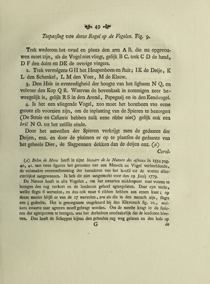 Toepasjïng van deeze Regel op de Vogelen, Fig. 9. Trek wederom het ovaal en plaats den arm A B. die nu opgevou- wen moet zijn, als de Vogel niet vliegt, gelijk B C. trek C D de hand, D F den duim en DE de overige vingers. 2. Trek vervolgens GH het Heupenbeen en fluit; IK de Deije, K L den Schenkel, L M den Voet, M de Klauw. 3. Den Hals in evenredigheid der hoogte van het lighaam N Q, en vol voer den Kop Q R. Waarvan de bovenkaak in zommigen zeer be- weegelijk is, gelijk RS in den Arend, Papegaaij en in den Eendvogel. 4. Is het een vliegende Vogel, zoo moet het borstbeen van eene groote rib voorzien zijn, om de inplanting van de Spieren te bezorgen (De Struis en Cafuaris hebben zulk eene ribbe niet) gelijk ook een hril N O. tot het zelfde einde. Door het aanvullen der Spieren verkrijgt men de gedaante der Deijen, enz. en door de pluimen er op te plaatfen de gedaante van het geheele Dier, de Slagpennen dekken dan de deijen enz. (ji) CoroU {a^ Belon dc Mam heeft in zijne histoire de Ia Nature des oi/eaux in 1554 pag, 40, 41. met twee figuren het geraamte van een Mensch en Vogel verbeeldende, de volmaakte overeenftemming der beenderen van het hoofd tot de voeten aller- cierlijkst aangevveezen. Ik heb dit niet aangemerkt voor den 19 Junij 1779. De Natuur heeft in alle Vogelen , om het zwaartes middenpunt naar vooren te brengen den rug verkort en de lendenen geheel agtergelaten. Daar zyn veele, welke flegts 6 wervelen, en dus ook maar 6 ribben hebben aan eenen kant; op deeze manier blijft er van de 17 wervelen, zoo als die in den mensch zijn, flegts een \ gedeelte. Het is genoegzaam omgekeerd bij den Kikvorsch fig. 10., wel- kers zwaarte naar agteren moeft gebragt worden. Om de meefte kragt in de Spie- ren der agterpooten te brengen, was het derhalven noodzakelijk dat de lendenen blee- ven. Dus heeft de Schepper bijnaa den geheelen rug weg gelaten en den hals op G de