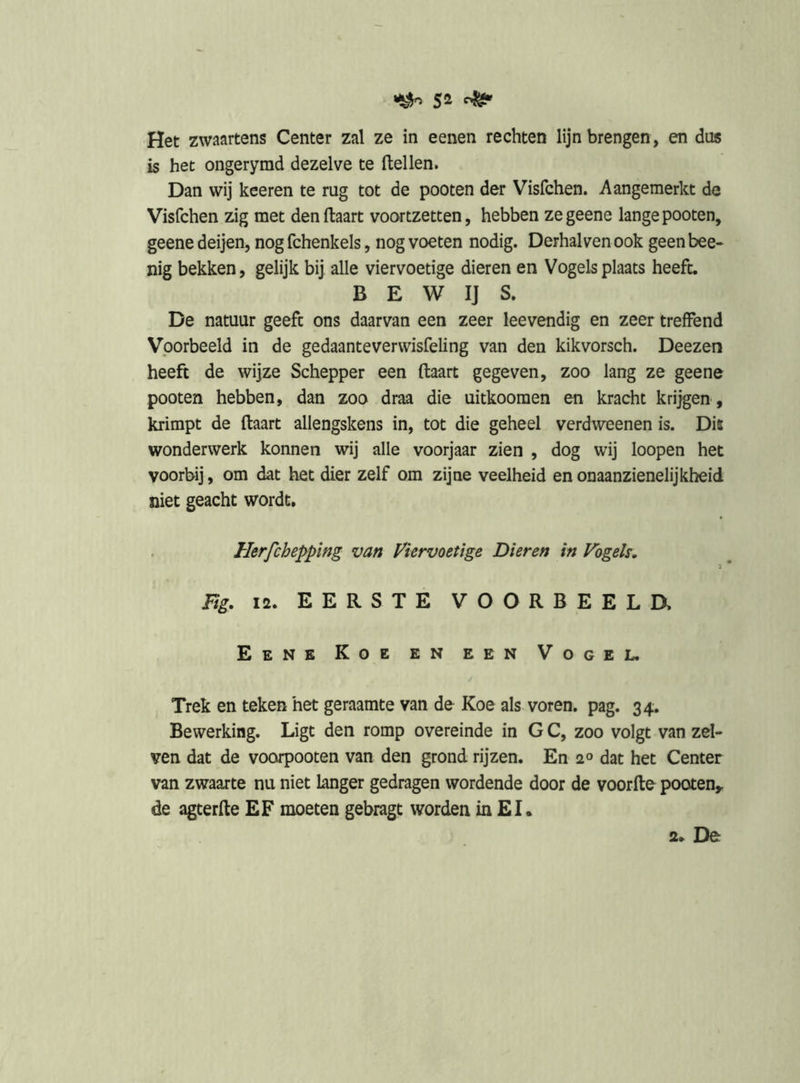 sa Het zwaartens Center zal ze in eenen rechten lijn brengen, en dus is het ongerymd dezelve te Hellen. Dan wij keeren te rug tot de pooten der Visfchen. Aangemerkt de Visfchen zig met den Haart voortzetten, hebben zegeene lange pooten, geene deijen, nog fchenkels, nog voeten nodig. Derhalven ook geen bee- nig bekken, gelijk bij alle viervoetige dieren en Vogels plaats heeft. B E W IJ S. De natuur geeft ons daarvan een zeer leevendig en zeer treffend Voorbeeld in de gedaanteverwisfeling van den kikvorsch. Deezen heeft de wijze Schepper een Haart gegeven, zoo lang ze geene pooten hebben, dan zoo draa die uitkoomen en kracht krijgen , krimpt de Haart allengskens in, tot die geheel verdweenen is. Dis wonderwerk konnen wij alle voorjaar zien , dog wij loopen het voorbij, om dat het dier zelf om zijne veelheid en onaanzienelijkheid niet geacht wordt, Herfchepping van Viervoetige Dieren in Vogels. Eg. 12. EERSTE VOORBEELa Eene Koe en een Vogel. Trek en teken het geraamte van de Koe als voren. pag. 34, Bewerking. Ligt den romp overeinde in G C, zoo volgt van zei- ven dat de voorpooten van den grond rijzen. En 2° dat het Center van zwaarte nu niet langer gedragen wordende door de voorHe pooten,, de agterfte EF moeten gebragt worden in EI.