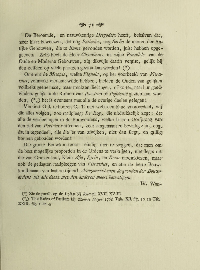 De Beroemde, en naauwkeurige Desgodetz heeft, behalven dat,, zeer klaar beweezen, dat nog Palladio, nog Serlio de maaten der An- tijke Gebouwen, die te Ej)me gevonden worden, juist hebben opger geeven. Zelfs heeft de Heer Chamhrai^ in zijne Parallele van de^ Oude en Moderne Gebouwen, zig dikwijls daarin vergist, gelijk bij den zelfden op veele plaatzen gezien kan worden! Omtrent de Metopes, welke Fignola, op het voorbeeld van Vitru^ viuSy volmaakt vierkant wilde hebben, hielden de Ouden van gelijken volftrekt geene maat; maar maakten die langer, of korter, naar hun goed- vinden, gelijk in de Ruïnen van Paestum of Popdonië gezien kan wor- den , het is eveneens met alle de overige deelen gelegen! Verkiest Gijl. te hooren G. T. met welk een blind vooroordeel, wij’ dit alles volgen, zoo raadpleegt Le Roy, die uitdrukkelijk zegt: dat alle de verdeelingen in de Bouwordens, welke haaren Oorlprong van den tijd van Pericles ontleenen, zeer aangenaam en bevallig zijn, dog,, dat in tegendeel, alle die ’er van afwijken, niet dan flegt, en grillig, konnen gehouden worden l' Die groote Bouwkonstenaar eindigt met te zeggen, dat men om’ de best mogelijke proportien in de Ordens te verkrijgen, niet flegts uif die van Griekenland, Klein Apë^ Syrië, en Rome moest kiezen, maar ook de gedagten raadpleegen van Vitruvius, en alle de beste Bouw- konftenaars van laatere tijden! Aangemerkt men de gronden der Bouw^ ordens uit alk deeze met den anderen moest bevestigen» IV. Wan- (*) Zie de parall. op de I plaat bij Riou pl, XVII. XVilIi (%) The Ruins ofPaeftum bij Thomas Major Tab. XIL fig, jo en Tab,. XXlll. fig. I en 4,