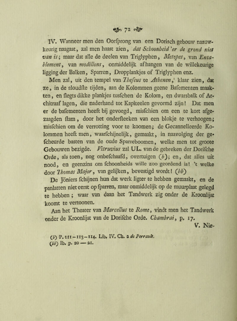 ^ 7^ ^ IV. Wanneer men den Oorfprong van een Dorisch gebouw naauw- keurig naagaat, zal men haast zien, dat Schoonheid er de grond niet van is; maar dat alle de deelen van Triglyphen, Metopes, van Enta- hlement, van modillons ^ onmiddelijk afhangen van de willekeurige ligging der Balken, Sparren, Dropplankjes of Triglyphen enz. Men zal, uit den tempel van Ihefeus te Jthenen ,* klaar zien, dat ze, in de aloudlte tijden, aan de Kolommen geene Bafementen maak- ten, en flegts dikke plankjes tusfchen de Kolom, en dwarsbalk of Ar- chitraaf lagen, die naderhand tot Kapiteelen gevormd zijn! Dat men er de bafementen heeft bij gevoegd, misfchien om een te kort afge- zaagden ftam, door het onderfteeken van een blokje te verhoogen; misfchien om de verrotting voor te koomen; de Gecannelleerde Ko- lommen heeft men, waarfchijnelijk, gemaakt, in naavolging der ge* fcheurde basten van de oude Sparreboomen, welke men tot groote Gebouwen bezigde. Vitruvius zal UL. van de gebreken der Dorifche Orde, als toen, nog onbefchaafd, overtuigen Q?'); en, dat alles uit nood, en geenzins om fchoonheids wille zoo geordend is! ’t welke Ihomas Major, van gelijken, bevestigd wordt 1 Qbj De Jöniers fchijnen hun dat werk ligter te hebben gemaakt, en de panlatten niet eerst op fparren, maar onmiddelijk op de muurplaat gelegd te hebben; waar van daan het Tandwerk zig onder de Kroonlijst koomt te vertoonen. Aan het Theater van Marcellus te Romcy vindt men het Tandwerk onder de Kroonlijst van de Dorifche Orde. Chambrai^ p. 17. V. Nie- P. 111 -113 -114. Lib. IV. Ch. 3 de Perrauh. (W) Ib. p. 30 31.