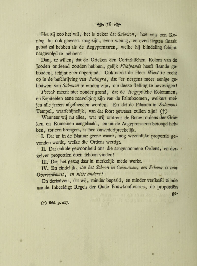 Het zij zoo het wil, het is zeker dat Sa/omff, hoe wijs een Ko- ning hij ook geweest mag zijn, even weinig, en even flegten fmaak gehad zal hebben als de Aegyptenaaren, welke hij blindeling fchijnt naagevolgd te hebben! Dan, te willen, dat de Grieken den Corinthifchen Kolom van de Jooden ontleend zouden hebben, gelijk Filalpande heeft ftaande ge- houden , fchijnt zeer ongerijmd. Ook merkt de Heer ïVood te recht op in de befchrijving van Palmyra^ dat ’er nergens meer eenige ge- bouwen van Salomon te vinden zijn, om deeze (telling te bevestigen! Pocock meent niet zonder grond, dat de Aegyptifche Kolommen, en Kapiteelen eene naavolging zijn van de Palmboomen, welkers mei- jen alle jaaren afgefneeden worden. En dat de Pilaaren in Salomons Tempel, waarfchijnelijk, van dat foort geweest zullen zijn! (f) Wanneer wij nu alles, wat wij omtrent de Bouw-ordens der Grie* ken en Romeinen aangehaald, en uit de Aegyptenaaren betoogd heb- ben, tot een brengen, is het onwederfpreekelijk. I. Dat er in de Natuur geene waare, nog wezenlijke proportie ge- vonden wordt, welke die Ordens wettigt. II. Dat enkele gewoonheid ons die aangenoomene Ordens, en der- zelver proportien doet fchoon vinden! III. Dat het gezag daar in merkelijk mede werkt. IV. En eindelijk, dat het Schoon in Gehouwen^ een Schoon is van Overeenkomst y en niets anders ï En derhalven, dat wij, minder bepaald, en minder verflaafd zijnde aan de Inbeeldige Regels der Oude Bouwkonftenaars, de proportien ge-