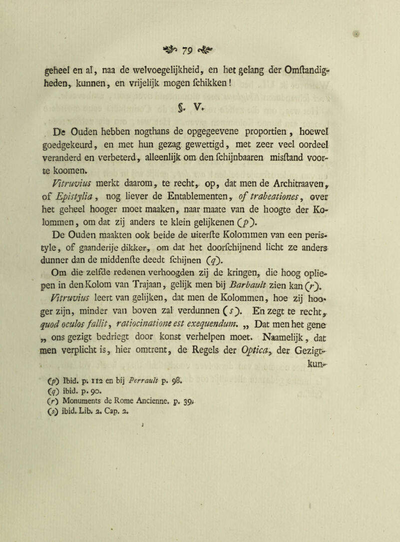 7p ^ geheel en al , naa de welvoegelijkheid, en het gelang der Omllandig- heden, kunnen, en vrijelijk mogen fchikken! §. V. De Ouden hebben nogthans de opgegeevene proporden , hoewel goedgekeurd, en met hun gezag, gewettigd, met zeer veel oordeel veranderd en verbeterd, alleenlijk om den fchijnbaaren misftand voor- te koomen. Vitruvius merkt daarom, te recht,, op, dat men de Architraaven, oï Epistylia y nog liever de Entablementen, of trabeationes y over het geheel hooger moet maaken, naar maate van de hoogte der Ko- lommen, om dat zij anders te klein gelijkenen De Ouden maakten ook beide de uiterfte Kolommen van een peris- tyle, of gaanderije dikker, om dat het doorfchijnend licht ze anders dunner dan de middenfte deedt fchijnen Om die zelfde redenen verhoogden zij de kringen, die hoog oplie- pen in den Kolom van Trajaan, gelijk men bij Barbault zien kan (r). Vitruvius leert van gelijken, dat men de Kolommen, hoe zij hoo- ger zijn, minder van boven zal verdunnen (x). En zegt te rechty quod oculos fallit ^ ratiocinatiom est exequendum, „ Dat men het gene „ ons gezigt bedriegt door konst verhelpen moet. Naamelijk, dat men verplicht is, hier omtrent, de Regels der OpticSy der Gezigt^ kun- Ibid. pi II2 en bij Perrauh p. 98. (jq) ibid. p. 90. (r) Monuments de Rome Ancienne. p. 39> G) ibid. Lib. a. Cap. a.