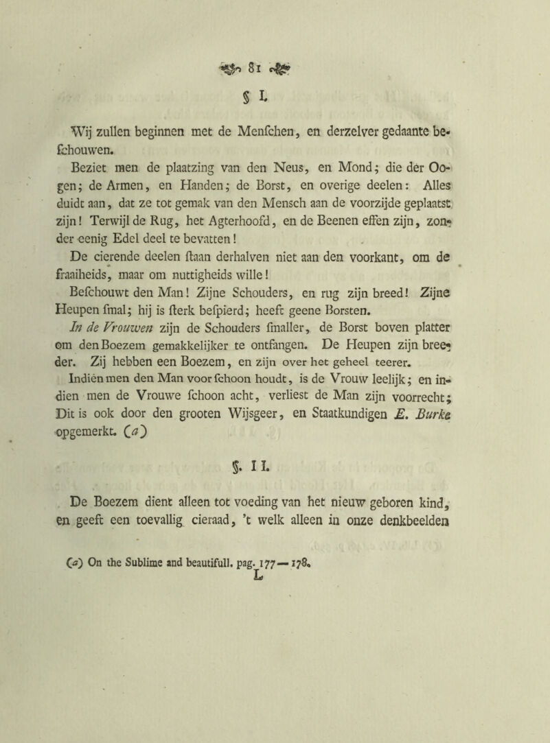 § I* Wij zullen beginnen met de Menfchen , en derzelver gedaante be- lhouwen. Beziet raen de plaatzing van den Neus, en Mond; die dér Go- gen; de Armen, en Handen; de Borst, en overige deelen: Alles duidt aan, dat ze tot geraak van den Mensch aan de voorzijde geplaatst, zijn! Terwijl de Rug, het Agterhoofd, en de Beenen effen zijn, zon- der eenig Edel deel te bevatten I De Gierende deelen ftaan derhalven niet aan den voorkant, om de fraaiheids, maar om nuttigheids wille! Befchouwt den ManI Zijne Schouders, en rug zijn breed! Zijne Heupen fraai; hij is fterk befpierd; heeft geene Borsten. In de Vrouwen zijn de Schouders fmaller, de Borst boven platter ora den Boezem gemakkelijker te ontfangen. De Heupen zijn bree- der. Zij hebben een Boezem, en zijn over het geheel teerer. Indién men den Man voorfchoon houdt, is de Vrouw leelijk; en in- dien men de Vrouwe fchoon acht, verliest de Man zijn voorrecht; Dit is ook door den grooten Wijsgeer, en Staatkundigen Burks, opgemerkt, s. II. De Boezem dient alleen tot voeding van het nieuw geboren kind, en geeft een toevallig cieraad, ’t welk alleen in onze denkbeelden (ji) On the Sublime and beautifull. pag. 177— L