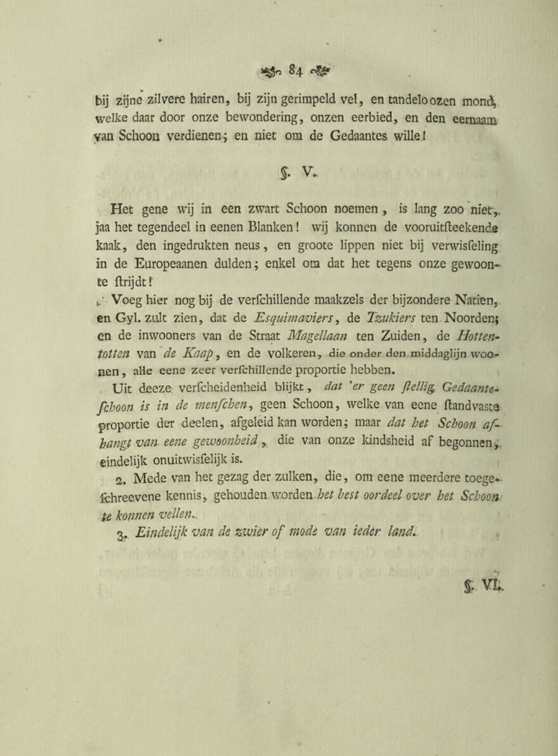 8 4 bij zijne zilvere hairen, bij zijn gerimpeld vel, en tandelöozen moni^. welke daar door onze bewondering, onzen eerbied, en den eernaam van Schoon verdienen; en niet om de Gedaantes wille I S. V. Het gene wij in een zwart Schoon noemen, is lang zoo niet,, jaa het tegendeel in eenen Blanken! wij konnen de vooruitfteekende kaak, den ingedrukten neus, en groote lippen niet bij verwisfeling, in de Europeaanen dulden; enkel om dat het tegens onze gewoon» te ftrijdtr Voeg hier nog bij de verfchillende maakzels der bijzondere Naden, en Gyl. zult zien, dat de Esquimaviers, de Tzukiers ten Noorden; en de inwooners van de Straat Magellaan ten Zuiden, de Hotten^ tOtten van de Kaap ^ en de volkeren, die onder den middaglijn woo- nen, alle eene zeer verfchillende proportie hebben. Uit deeze verfcheidenheid blijkt, dat 'er geen flellig Gedaante- fchoon is in de menfchen^ geen Schoon, welke van eene ftandvasta proportie der deelen, afgeleid kan worden; maar dat het Schoon af- hangt van eene gewoonheid , die van onze kindsheid af begonnen eindelijk onuitwisfelijk is. 2, Mede van het gezag der zulken, die, om eene meerdere toege» fchreevene kennis, gehouden woïdiQïi het best oordeel over het Schoort' U konnen vellen^. 3. Eindelijk van de zwier of mode van ieder land,. %r VIk