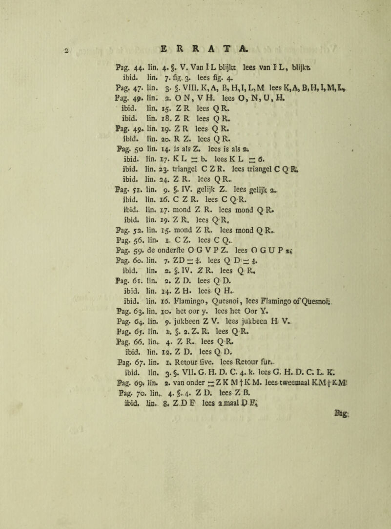 Pag. 44. lin. 4. §. V. Van IL blijkt lees van I L, blijkti ibid. lin. 7. fig, 3. lees fig. 4. Pag. 47- lin. 3. §.V1II.K,A, lees K,A, Pag. 49. lin; o. O N, V H. lees O, N, ü, H, ibid. lin. 15. Z R lees Q R. ibid. lin. 18. Z R lees Q R, Pag. 49. lin. 19. Z R lees Q R. ibid. lin. 20. R Z. lees Q R. Pag. 50 lin. 14. is als Z. lees is als 2. ibid. lin. 17. K L b. lees K L ö. ibid. lin. 23. triangel C Z R. lees triangel C Q R, ibid. lin. 24. Z R. lees Q R,. Pag. 51. lin. 9. §. IV. gelijk Z. lees gelijk 2. ibid. lin. 16. C Z R. lees C Q R. ibid. lin. 17. mond Z R. lees mond Q R. ibid. lin. 19. Z R. lees Q R, Pag. 52. lin. 15. mond Z R. lees mond Q R^ Pag. 56. lin. I.. C Z. lees C Q.. Pag. 59. de onderfte O G V P Z. lees O G U P Pag. 60. lin. 7. ZD — lees Q D ibid. lin. 2. §. IV. Z R. lees Q R, Pag. 61. lin. 2. Z D. lees Q D. ibid. lin. 14. Z H. lees Q H.. ibid. lin. 16. Flamingo, Quesnoi, lees Flamingo of Qüesno!;. Pag. 63. lin. 10. het oor y. lees het Oor Y. Pag. 64, lin. 9. jukbeen Z V. lees jukbeen H V.. Pag. 6j. lin. 1. §. 2. Z. R. lees Q R. Pag. 66. lin. 4. Z R. lees Q R. ibid. lin. 12. Z D, leesQ D. Pag. 67. lin. I. Retour five. lees Retour fur.. ibid. lin. 3. §. VII. G. H. D. C. 4. k. lees G. H. D. C. L. K; Pag. 69. lin. 2. van onder — Z K M fK M. lees tweemaal Pag. 70. lin., 4. 4. Z D. lees Z B. ibid. lin. 8. ZDF lees 2maalPF*; Bag