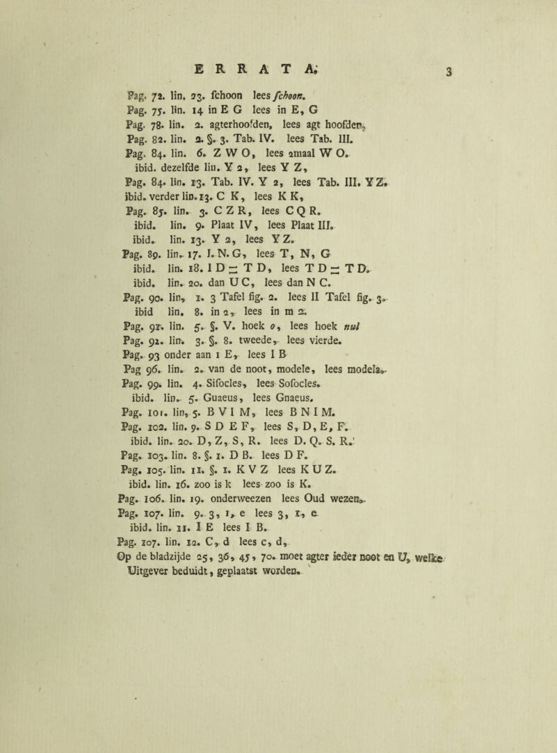 Pag. 72. lin, 33. fchoon lees fchoon, Pag. 75. lin. 14 in E G lees in E, G Pag. 78. lin. 3. agterhoofden, lees agt hoofdeP;, Pag. 82. lin. a. §. 3. Tab. IV. lees Tab. III. Pag. 84. lin. 6. ZWO, lees amaal W O. ibid. dezelfde lin. Y 2, lees Y Z, Pag. 84. lin. 13. Tab. IV. Y 2, lees Tab. III. YZ. ibid. verder lin. 13. C K, lees K K, Pag. 85. lin. 3. C Z R, lees C Q R. ibid. lin. 9. Plaat IV, lees Plaat III. ibid. lin. 13. Y 2, lees Y Z. Pag. 89. lin.-17. I.N.G, lees T, N, G ibid. lin. 18. 1 D - T D, lees T D - T D. ibid. lin. 20. dan U C, lees dan N C. Pag. 90. lin, I. 3 Tafel fig. 2. lees II Tafel fig. 3, ibid lin. 8. in 2, lees in m 2. Pag. 9r. lin. 5. §. V. hoek 2, lees hoek nul Pag. 92. lin. 3. §. 8. tweede, lees vierde. Pag. 93 onder aan 1 E, lees I B Pag 96. lin. 2. van de noot, modele, lees raodeIa<K Pag. 99. lin. 4. Sifocles, lees Sofocles. ibid. lin. 5. Guaeus, lees Gnaeus, Pag. 101. lin, 5. B V I M, lees B N I M. Pag. 102. lin. 9. S D E F, lees S, D, E, F. ibid. lin. 20. D, Z, S, R. lees D. Q. S. R.' Pag. 103, lin. 8. §. i. D B. lees D F. Pag, 105. lin. II. §. I. K V Z lees K U Z. ibid. lin. 16. zoo is k lees- zoo is K. Pag. 106, lin. 19. onderweezen lees Oud wezen». Pag. 107. lin. 9. 3, 1, e lees 3, x, e. ibid. lin. 11. I E lees I B. Pag. Ï07. lin. 12. C, d lees c, d. Op de bladzijde 25, 36, 45, 70. moet agter ieder noot ea U, welke Uitgever beduidt, geplaatst worden, '