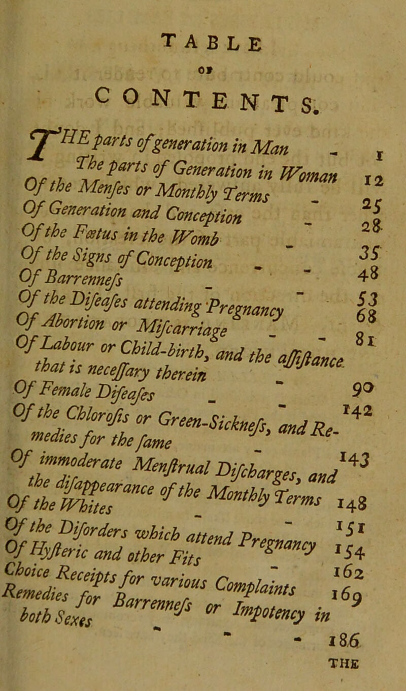 table ov 1 12 25 28. 35 48 S3 68 81 CONTENTS. ^J^UE-parts of generation in Man nr u Generation in Woman Of the Menfes or Monthly Terms Of Generation and Conception Of the Feetus in the Womb Of the Signs of Conception . ’ _ Of Barrenne/s 'V‘yOiMesatle»dmg-Preg^^^^ ' Of Ahmtm or Mifcarriage Of^tour orChiU-hirth, and the a^fance that ts necejfary therein Of Female Bifeafs ” °fera,e MenJIrual Vifcharges, and^^ Of W ,48 ^f^pifordors which attend PreFmcy ! c ' Of Hyft eric and other Fits ^ ^ Choice Receipts for various Comtlalnts Remedies f„ Barrenners 169 ioth Sexes ^ I’»foteiuy in - 18B