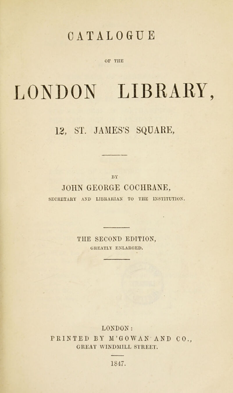 OF THE LONDON LIBRARY, 12, ST. JAMES’S SQUARE, BY JOHN GEORGE COCHRANE, SECRETARY AND LIBRARIAN TO TI1E INSTITUTION. THE SECOND EDITION, GREATLY ENLARGED. LONDON: PRINTED BY M’GOWAN AND CO., GREAT WINDMILL STREET. 1847.