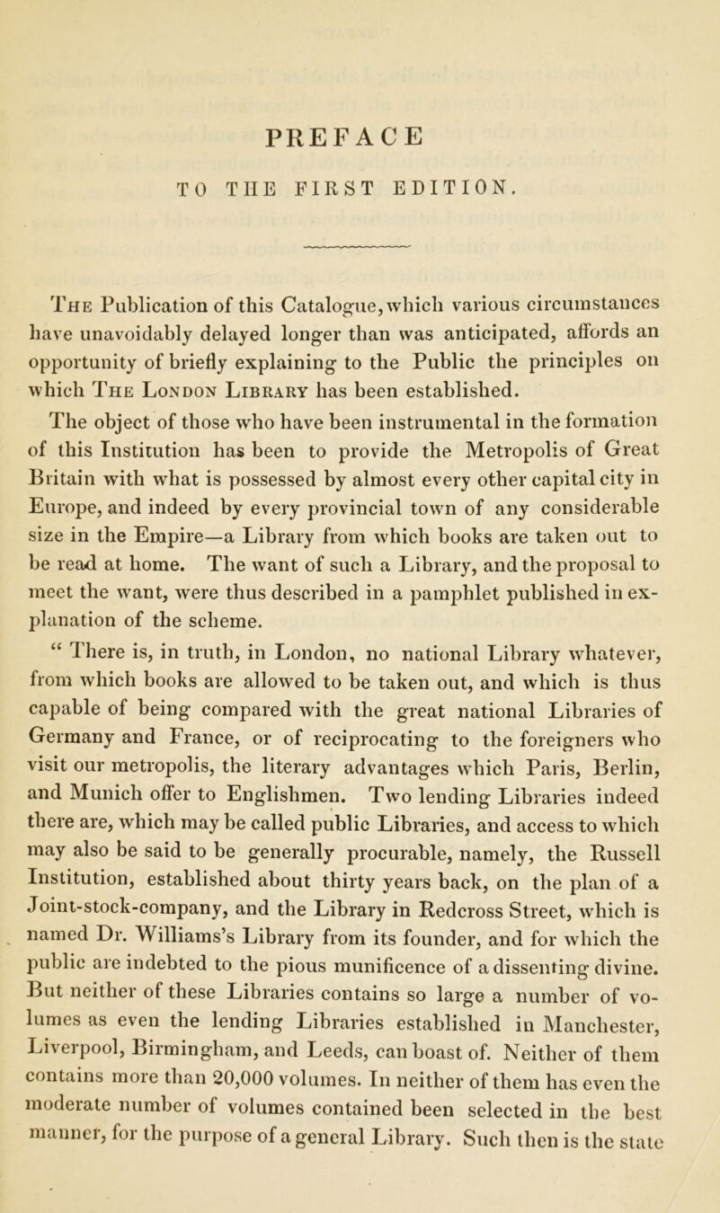 TO THE FIRST EDITION. The Publication of this Catalogue, which various circumstances have unavoidably delayed longer than was anticipated, affords an opportunity of briefly explaining to the Public the principles on which The London Library has been established. The object of those who have been instrumental in the formation of this Institution has been to provide the Metropolis of Great Britain with what is possessed by almost every other capital city in Europe, and indeed by every provincial town of any considerable size in the Empire—a Library from which books are taken out to be read at home. The want of such a Library, and the proposal to meet the want, were thus described in a pamphlet published in ex- planation of the scheme. “ There is, in truth, in London, no national Library whatever, from which books are allowed to be taken out, and which is thus capable of being compared with the great national Libraries of Germany and France, or of reciprocating to the foreigners who visit our metropolis, the literary advantages which Paris, Berlin, and Munich offer to Englishmen. Two lending Libraries indeed there are, which may be called public Libraries, and access to which may also be said to be generally procurable, namely, the Russell Institution, established about thirty years back, on the plan of a Joint-stock-company, and the Library in Redcross Street, which is named Dr. Williams’s Library from its founder, and for which the public are indebted to the pious munificence of a dissenting divine. But neither of these Libraries contains so large a number of vo- lumes as even the lending Libraries established in Manchester, Liverpool, Birmingham, and Leeds, can boast of. Neither of them contains more than 20,000 volumes. In neither of them has even the moderate number of volumes contained been selected in the best manner, for the purpose of a general Library. Such then is the state