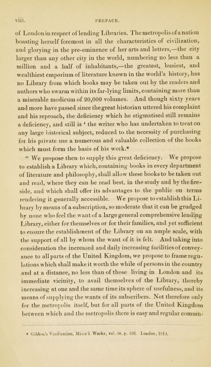 of London in respect of lending Libraries. The metropolis of a nation boasting herself foremost in all the characteristics of civilization, and glorying in the pre-eminence of her arts and letters,—the city larger than any other city in the world, numbering no less than a million and a half of inhabitants,—the greatest, busiest, and wealthiest emporium of literature known in the world’s history, has no Library from which books may be taken out by the readers and authors who swarm within its far-lying limits, containing more than a miserable modicum of 20,000 volumes. And though sixty years and more have passed since the great historian uttered his complaint and his reproach, the deficiency which he stigmatised still remains a deficiency, and still is ‘ the writer who has undertaken to treat on any large historical subject, reduced to the necessity of purchasing for his private use a numerous and valuable collection of the books which must form the basis of his work.* “ We propose then to supply this great deficiency. We propose to establish a Library which, containing books in every department of literature and philosophy, shall allow these books to be taken out and read, where they can be read best, in the study and by the fire- side, and which shall offer its advantages to the public on terms rendering it generally accessible. We propose to establish this Li- brary by means of a subscription, so moderate that it can be grudged by none who feel the want of a large general comprehensive lending Library, either for themselves or for their families, and yet sufficient to ensure the establishment of the Library on an ample scale, with the support of all by whom the want of it is felt. And taking into consideration the increased and daily increasing facilities of convey- ance to all parts of the United Kingdom, we propose to frame regu- lations which shall make it worth the while of persons in the country and at a distance, no less than of those living in London and its immediate vicinity, to avail themselves of the Library, thereby increasing at one and the same time its sphere of usefulness, and its means of supplying the wants of its subscribers. Not therefore only for the metropolis itself, but for all parts of the United Kingdom between which and the metropolis there is easy and regular commu- * Gibbon’s Vindication, Miscc'l. Works, vol. iv. p. 591. London, 1811.