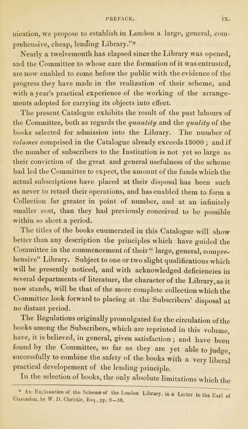 liication, we propose to establish in London a large, general, com- prehensive, cheap, lending Library.”* Nearly a twelvemonth has elapsed since the Library was opened, and the Committee to whose care the formation of it was entrusted, are now enabled to come before the public with the evidence of the progress they have made in the realization of their scheme, and with a year’s practical experience of the working of the arrange- ments adopted for carrying its objects into effect. The present Catalogue exhibits the result of the past labours of the Committee, both as regards the quantity and the quality of the books selected for admission into the Library. The number of volumes comprised in the Catalogue already exceeds 13000 ; and if the number of subscribers to the Institution is not yet so large as their conviction of the great and general usefulness of the scheme had led the Committee to expect, the amount of the funds which the actual subscriptions have placed at their disposal has been such as never to retard their operations, and has enabled them to form a Collection far greater in point of number, and at an infinitely smaller cost, than they had previously conceived to be possible within so short a period. The titles of the books enumerated in this Catalogue will show better than any description the principles which have guided the Committee in the commencement of their “ large, general, compre- hensive” Library. Subject to one or two slight qualifications which will be presently noticed, and with acknowledged deficiencies in several departments of literature, the character of the Library, as it now stands, will be that of the more complete collection which the Committee look forward to placing at the Subscribers’ disposal at no distant period. The Regulations originally promulgated for the circulation of the books among the Subscribers, which are reprinted in this volume, have, it is believed, in general, given satisfaction ; and have been found by the Committee, so far as they are yet able to judo-e, successfully to combine the safety of the books with a very liberal practical developement of the lending principle. In the selection of books, the only absolute limitations which the * An Explanation of the Scheme of the London Library, in a Letter to the Earl of Clarendon, by W. I). Christie, Esq.,pp. 8 — 10.