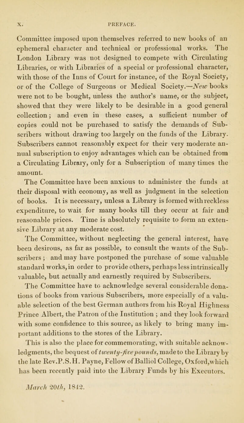 Committee imposed upon themselves referred to new books of an ephemeral character and technical or professional works. The London Library was not designed to compete with Circulating Libraries, or with Libraries of a special or professional character, with those of the Inns of Court for instance, of the Royal Society, or of the College of Surgeons or Medical Society.—New books were not to be bought, unless the author’s name, or the subject, showed that they were likely to be desirable in a good general collection; and even in these cases, a sufficient number of copies could not be purchased to satisfy the demands of Sub- scribers without drawing too largely on the funds of the Library. Subscribers cannot reasonably expect for their very moderate an- nual subscription to enjoy advantages which can be obtained from a Circulating Library, only for a Subscription of many times the amount. The Committee have been anxious to administer the funds at their disposal with economy, as well as judgment in the selection of books. It is necessary, unless a Library is formed with reckless expenditure, to wait for many books till they occur at fair and reasonable prices. Time is absolutely requisite to form an exten- sive Library at any moderate cost. The Committee, without neglecting the general interest, have been desirous, as far as possible, to consult the wants of the Sub- scribers ; and may have postponed the purchase of some valuable standard works, in order to provide others, perhaps less intrinsically valuable, but actually and earnestly required by Subscribers. The Committee have to acknowledge several considerable dona- tions of books from various Subscribers, more especially of a valu- able selection of the best German authors from his Royal Highness Prince Albert, the Patron of the Institution ; and they look forward with some confidence to this source, as likely to bring many im- portant additions to the stores of the Library. This is also the place for commemorating, with suitable acknow- ledgments, the bequest of twenty-jive 'pounds, made to the Library by the late Rev.P.S.H. Payne, Fellow of Balliol College, Oxford,which has been recently paid into the Library Funds by his Executors. March 20///, 1842.