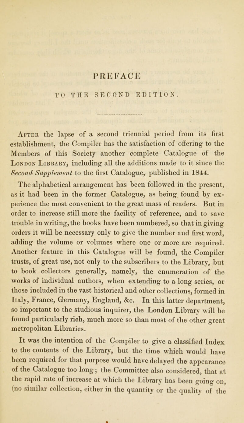 TO THE SECOND EDITION. After the lapse of a second triennial period from its first establishment, the Compiler has the satisfaction of offering to the Members of this Society another complete Catalogue of the London Library, including all the additions made to it since the Second Supplement to the first Catalogue, published in 1844. The alphabetical arrangement has been followed in the present, as it had been in the former Catalogue, as being found by ex- perience the most convenient to the great mass of readers. But in order to increase still more the facility of reference, and to save trouble in writing, the books have been numbered, so that in giving orders it will be necessary only to give the number and first word, adding the volume or volumes where one or more are required. Another feature in this Catalogue will be found, the Compiler trusts, of great use, not only to the subscribers to the Library, but to book collectors generally, namely, the enumeration of the works of individual authors, when extending to a long series, or those included in the vast historical and other collections, formed in Italy, France, Germany, England, &c. In this latter department, so important to the studious inquirer, the London Library will be found particularly rich, much more so than most of the other great metropolitan Libraries. It was the intention of the Compiler to give a classified Index to the contents of the Library, but the time which would have been required for that purpose would have delayed the appearance of the Catalogue too long; the Committee also considered, that at the lapid late of increase at which the Library has been going* on, (no similar collection, either in the quantity or the quality of the