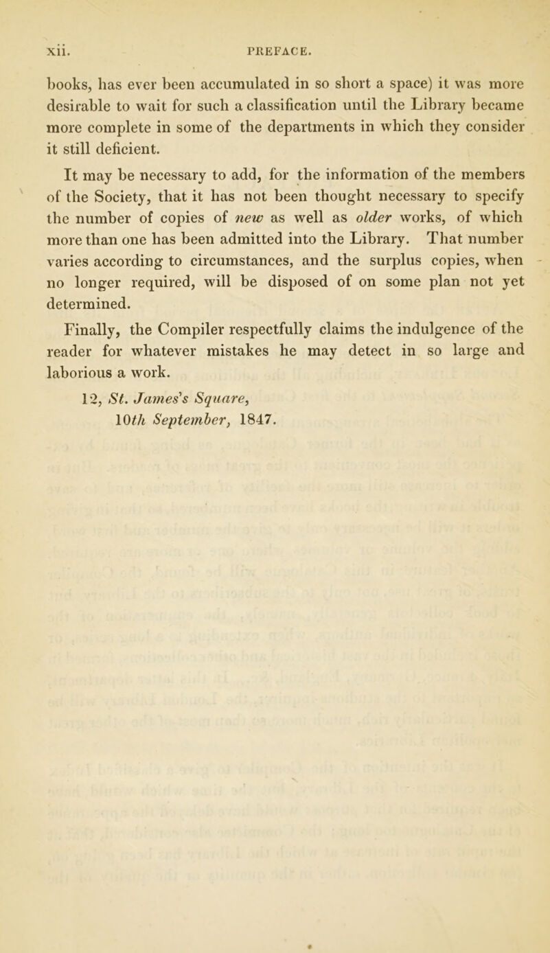 books, has ever been accumulated in so short a space) it was more desirable to wait for such a classification until the Library became more complete in some of the departments in which they consider it still deficient. It may be necessary to add, for the information of the members of the Society, that it has not been thought necessary to specify the number of copies of new as well as older works, of which more than one has been admitted into the Library. That number varies according to circumstances, and the surplus copies, when no longer required, will be disposed of on some plan not yet determined. Finally, the Compiler respectfully claims the indulgence of the reader for whatever mistakes he may detect in so large and laborious a work. 12, St. James's Square, 10tli September, 1847.