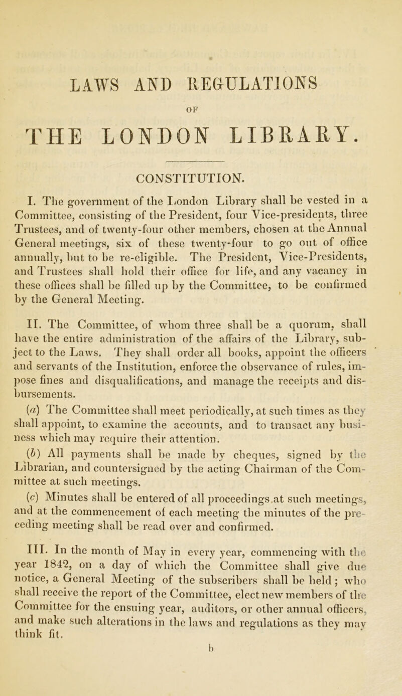 LAWS AND REGULATIONS OF THE LONDON LIBRARY. CONSTITUTION. I. The government of the London Library shall be vested in a Committee, consisting of the President, four Vice-presidents, three Trustees, and of twenty-four other members, chosen at the Annual General meetings, six of these twenty-four to go out of office annually, but to be re-eligible. The President, Vice-Presidents, and Trustees shall hold their office for life, and any vacancy in these offices shall be fdled up by the Committee, to be confirmed by the General Meeting. II. The Committee, of whom three shall be a quorum, shall have the entire administration of the affairs of the Library, sub- ject to the Laws. They shall order all books, appoint the officers and servants of the Institution, enforce the observance of rules, im- pose fines and disqualifications, and manage the receipts and dis- bursements. {a) The Committee sliall meet periodically, at such times as they shall appoint, to examine the accounts, and to transact any busi- ness which may require their attention. (b) All payments shall be made by cheques, signed by the Librarian, and countersigned by the acting Chairman of tbs Com- mittee at such meetings. (c) Minutes shall be entered of all proceedings at such meetings, and at the commencement of each meeting the minutes of the pre- ceding meeting shall be read over and confirmed. III. In the month of May in every year, commencing with the year 1842, on a day of which the Committee shall give due notice, a General Meeting of the subscribers shall be held; who shall receive the report of the Committee, elect new members of the Committee for the ensuing year, auditors, or other annual officers, and make such alterations in the laws and regulations as they may think fit. b