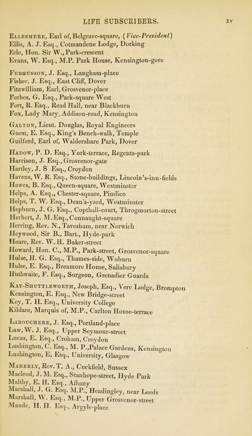 Ellesmere, Earl of, Bel grave-square, ( Vice-President) Ellis, A. J. Esq., Cotmandene Lodge, Dorking Erie, Hon. Sir W., Park-crescent Evans, W. Esq., M.P. Park House, Kensington-gore Eergusson, J. Esq., Langham-place Fisher, J. Esq., East Cliff, Dover Fitzwilliam, Earl, Grosvenor-plaee Forbes, G. Esq., Park-square West Fort, R. Esq., Read Hall, near Blackburn Fox, Lady Mary, Addison-road, Kensington Galt on, Lieut. Douglas, Royal Engineers Guest, E. Esq., King’s Bench-walk, Temple Guilford, Earl of, Waldershare Park, Dover Hadow, P. D. Esq., York-terrace, Regents-park Harrison, J. Esq., Grosvenor-gate Hartley, J. S Esq., Croydon Havens, W. R. Esq., Stone-buildings, Lincoln’s-inn-fields Hawes, B. Esq., Queen-square, Westminster Helps, A. Esq., Chester-square, Pimlico Helps, T. W. Esq., Dean’s-yard, Westminster Hepburn, J. G. Esq., Coptliall-court, Throgmorlon-slreet Herbert, J. M.Esq., Connaught-square Herring, Rev. N., Tavesbam, near Norwich Fleywood, Sir B., Bart., Hyde-park Hoare, Rev. W. H. Baker-street Howard, Hon. G., M.P., Park-street, Grosvenor-square Hulse, H. G. Esq., Thames-side, Woburn Hulse, E. Esq., Breamore House, Salisbury Huthwaite, F. Esq., Surgeon, Grenadier Guards Kay-Shuttleworth, Joseph, Esq., \ ere Lodge, Brompton Kensington, E. Esq., New Bridge-street Key, T. H. Esq., University College Kildare, Marquis of, M.P., Carlton House-terrace Labouchere, J. Esq., Portland-place Law, W. J. Esq., Upper Seymour-street Lucas, E. Esq., C rob am, Croydon Lushington, C. Esq., M. P.,Palace Gardens, Kensington Lushington, E. Esq., University, Glasgow Maberly, Rev. T. A., Cuckfield, Sussex Macleod, J. M. Esq., Stanhope-street, Hyde Park Maltby, E. H. Esq., Albany Marshall, J. G. Esq. M.P., Headingley, near Leeds Marshall, W. Esq., M.P., Upper Grosvcnor-street Maude, H, II. Esq., Argyle-place