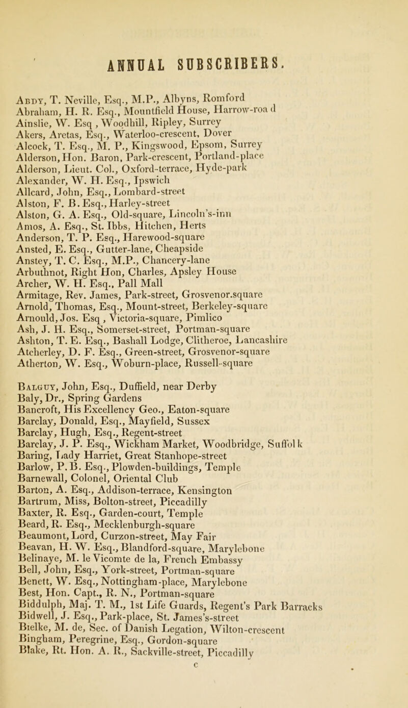 ANNUAL SUBSCRIBERS. Abdy, T. Neville, Esq., M.P., Albyns, Romtord Abraham, H. R. Esq., Mountfield House, Harrow-roa <1 Ainslie, W. Esq , Woodbill, Ripley, Surrey Akers, Aretas, Esq., Waterloo-crescent, Dover Alcock, T. Esq., M. P., Kingsvvood, Epsom, Surrey Alderson, Hon. Baron, Park-crescent, Portland-place Alderson, Lieut. Col., Oxford-terrace, Hyde-park Alexander, W. H. Esq., Ipswich Allcard, John, Esq., Lombard-street Alston, F. B. Esq., Harley-street Alston, G. A. Esq., Old-square, Lincoln’s-inn Amos, A. Esq., St. Ibbs, Hitchen, Herts Anderson, T. P. Esq., Harewood-square Ansted, E. Esq., Gutter-lane, Cheapside Anstey, T. C. Esq., M.P., Chancery-lane Arbuthnot, Right Hon, Charles, Apsley House Archer, W. H. Esq., Pall Mall Armitage, Rev. James, Park-street, Grosvenor.square Arnold, Thomas, Esq., Mount-street, Berkeley-squarc Arnould, Jos. Esq , Victoria-square, Pimlico Ash, J. H. Esq., Somerset-street, Portman-square Ashton, T. E. Esq., Basliall Lodge, Clitheroe, Lancashire Atcherley, D. F. Esq., Green-street, Grosvenor-square Atherton, W. Esq., Woburn-place, Russell- square Balguy, John, Esq., Duffield, near Derby Baly, Dr., Spring Gardens Bancroft, His Excellency Geo., Eaton-square Barclay, Donald, Esq., Mayfield, Sussex Barclay, Hugh, Esq., Regent-street Barclay, J. P. Esq., Wickham Market, Woodbridge, Suffolk Baring, Lady Harriet, Great Stanhope-street Barlow, P. B. Esq., Plowden-buildings, Temple Barnewall, Colonel, Oriental Club Barton, A. Esq., Addison-terrace, Kensington Barlrum, Miss, Bolton-street, Piccadilly Baxter, R. Esq., Garden-court, Temple Beard, R. Esq., Mecklenburgh-square Beaumont, Lord, Curzon-street, May Fair Beavan, H. W. Esq., Blandford-square, Marylebone Belinaye, M. le Vicomte de la, French Embassy Bell, John, Esq., York-street, Portman-square Benett, W. Esq., Nottingham-place, Marylebone Best, Hon. Capt., R. N., Portman-square Biddulph, Maj. T. M., 1st Life Guards, Regent’s Park Barracks Bidwell, J. Esq., Park-place, St. James’s-street Bielke, M. de. Sec. of Danish Legation, Wilton-crescent Bingham, Peregrine, Esq., Gordon-square Blake, Rt. Hon. A. R., Sackville-street, Piccadilly c