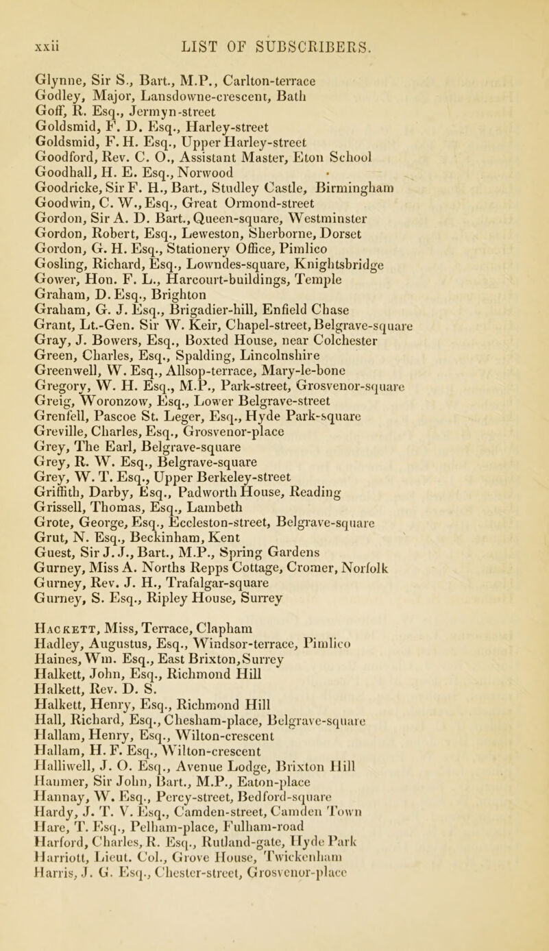 Glynne, Sir S., Bart., M.P., Carl ton-terrace Godley, Major, Lansdowne-crescent, Bath Golf, R. Esq., Jennyn-street Goldsmid, F. D. Esq., Harley-street Goldsmid, F. H. Esq., Upper Harley-street Goodford, Rev. C. O., Assistant Master, Eton School Goodhall, H. E. Esq., Norwood Goodricke, Sir F. H., Bart., Studley Castle, Birmingham Goodwin, C. W.,Esq., Great Ormond-street Gordon, Sir A. D. Bart., Queen-square, Westminster Gordon, Robert, Esq., Leweston, Sherborne, Dorset Gordon, G. H. Esq., Stationery Office, Pimlico Gosling, Richard, Esq., Lowndes-square, Knightsbridge Gower, Hon. F. L., Harcourt-buildings, Temple Graham, D.Esq., Brighton Graham, G. J. Esq., Brigadier-hill, Enfield Chase Grant, Lt.-Gen. Sir W. Keir, Chapel-street, Belgrave-square Gray, J. Bowers, Esq., Boxted House, near Colchester Green, Charles, Esq., Spalding, Lincolnshire Green well, W. Esq., Allsop-terrace, Mary-le-bone Gregory, W. H. Esq., M.P., Park-street, Grosvenor-square Greig, Woronzow, Esq., Lower Belgrave-street Grenfell, Pascoe St. Leger, Esq., Hyde Park-square Greville, Charles, Esq., Grosvenor-place Grey, The Earl, Belgrave-square Grey, R. W. Esq., Belgrave-square Grey, W. T. Esq., Upper Berkeley-street Griffith, Darby, Esq., Pad worth House, Reading Grissell, Thomas, Esq., Lambeth Grote, George, Esq., Eccleston-street, Belgrave-square Grut, N. Esq., Beckinham, Kent Guest, Sir J.J., Bart., M.P., Spring Gardens Gurney, Miss A. Norths Repps Cottage, Cromer, Norfolk Gurney, Rev. J. H., Trafalgar-square Gurney, S. Esq., Ripley House, Surrey Hackett, Miss, Terrace, Clapham Hadley, Augustus, Esq., Windsor-terrace, Pimlico Haines, Wm. Esq., East Brixton,Surrey Halkett, John, Esq., Richmond Hill Halkett, Rev. D. S. Halkett, Henry, Esq., Richmond Hill Hall, Richard, Esq., Chesham-place, Belgrave-square Hallam, Henry, Esq., Wilton-crescent Hallarn, H. F. Esq., Wilton-crescent Hallivvell, J. O. Esq., Avenue Lodge, Brixton Hill Haumer, Sir John, Bart., M.P., Eaton-place Hannay, W. Esq., Percy-street, Bed ford-square Hardy, J. T. V. Esq., Camden-street, Camden Town Hare, T. Esq., Pel ham-place, Fulham-road Harford, Charles, R. Esq., Rutland-gate, Hyde Park H arriott, Lieut. Col., Grove House, Twickenham Harris, J. G. Esq., Chester-street, Grosvenor-place