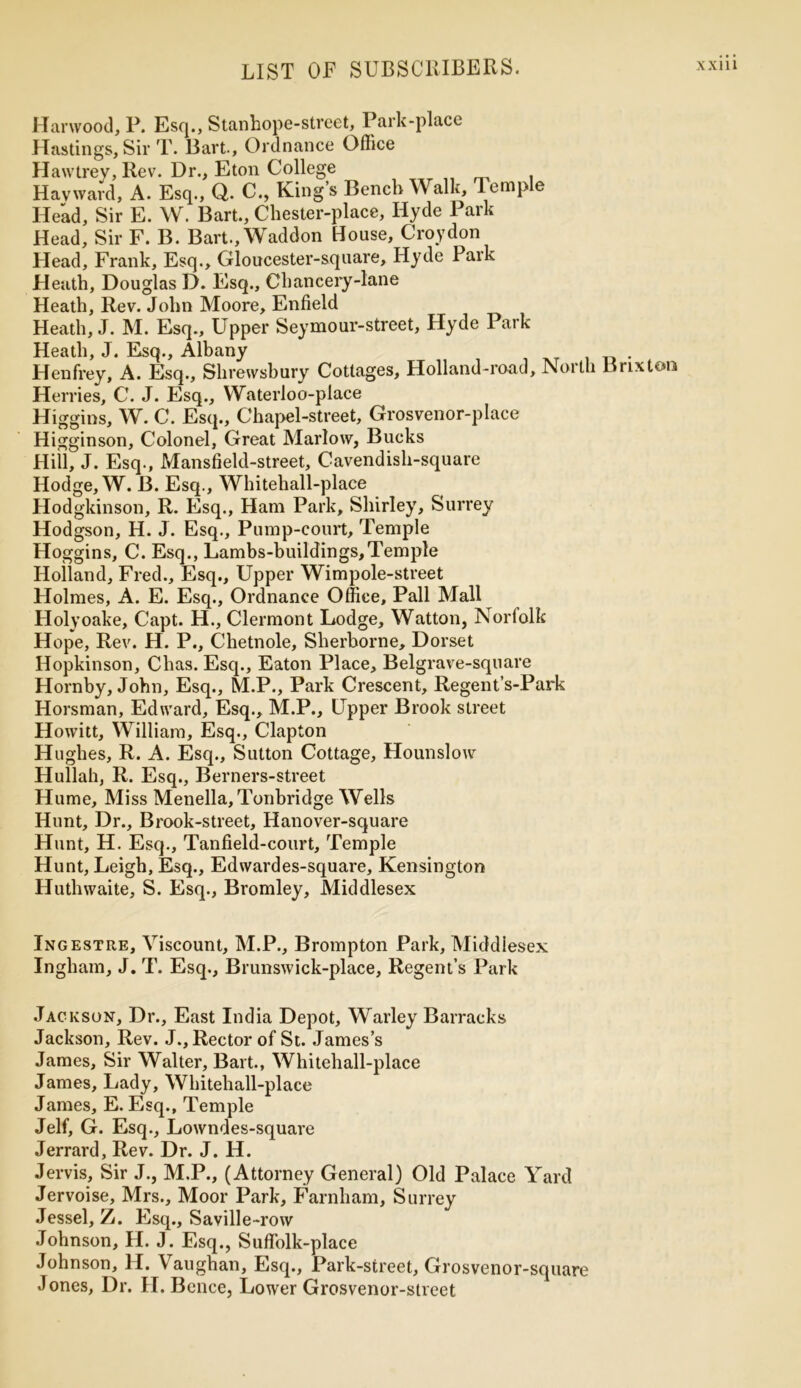Harwood, P. Esq., Stanhope-street, Park-place Hastings, Sir T. Bart., Ordnance Office Hawtrey, Rev. Dr., Eton College Hayward, A. Esq., Q. C., King’s Bench Walk, Temple Head, Sir E. W. Bart., Chester-place, Hyde Park Head, Sir F. B. Bart.,Waddon House, Croydon Head, Frank, Esq., Gloucester-square, Hyde Park Heath, Douglas D. Esq., Chancery-lane Heath, Rev. John Moore, Enfield Heath, J. M. Esq., Upper Seymour-street, Hyde Park- Heath, J. Esq., Albany Henfrey, A. Esq., Shrewsbury Cottages, Holland-road, North Brixton Herries, C. J. Esq., Waterloo-place Higgins, W. C. Esq., Chapel-street, Grosvenor-place Higginson, Colonel, Great Marlow, Bucks Hill, J. Esq., Mansfield-street, Cavendish-square Hodge, W. B. Esq., Whitehall-place Hodgkinson, R. Esq., Ham Park, Shirley, Surrey Hodgson, H. J. Esq., Pump-court, Temple Hoggins, C. Esq., Lambs-buildings,Temple Holland, Fred., Esq., Upper Wimpole-street Holmes, A. E. Esq., Ordnance Office, Pall Mall Holyoake, Capt. H., Clermont Lodge, Watton, Norfolk Hope, Rev. H. P., Chetnole, Sherborne, Dorset Hopkinson, Chas. Esq., Eaton Place, Belgrave-square Hornby, John, Esq., M.P., Park Crescent, Regent’s-Park Horsman, Edward, Esq., M.P., Upper Brook street Howitt, William, Esq., Clapton Hughes, R. A. Esq., Sutton Cottage, Hounslow Hullah, R. Esq., Berners-street Hume, Miss Menella, Tonbridge Wells Hunt, Dr., Brook-street, Hanover-square Hunt, H. Esq., Tanfield-court, Temple Hunt, Leigh, Esq., Edwardes-square, Kensington Huthwaite, S. Esq., Bromley, Middlesex Ingestre, Viscount, M.P., Brompton Park, Middlesex Ingham, J. T. Esq., Brunswick-place, Regent’s Park Jackson, Dr., East India Depot, Warley Barracks Jackson, Rev. J., Rector of St. James’s James, Sir Walter, Bart., Whitehall-place James, Lady, Whitehall-place James, E. Esq., Temple Jelf, G. Esq., Lowndes-square Jerrard, Rev. Dr. J. H. Jervis, Sir J., M.P., (Attorney General) Old Palace Yard Jervoise, Mrs., Moor Park, Farnham, Surrey Jessel, Z. Esq., Saville-row Johnson, H. J. Esq., SufFolk-place Johnson, H. Vaughan, Esq., Park-street, Grosvenor-square Jones, Dr. H. Bence, Lower Grosvenor-street