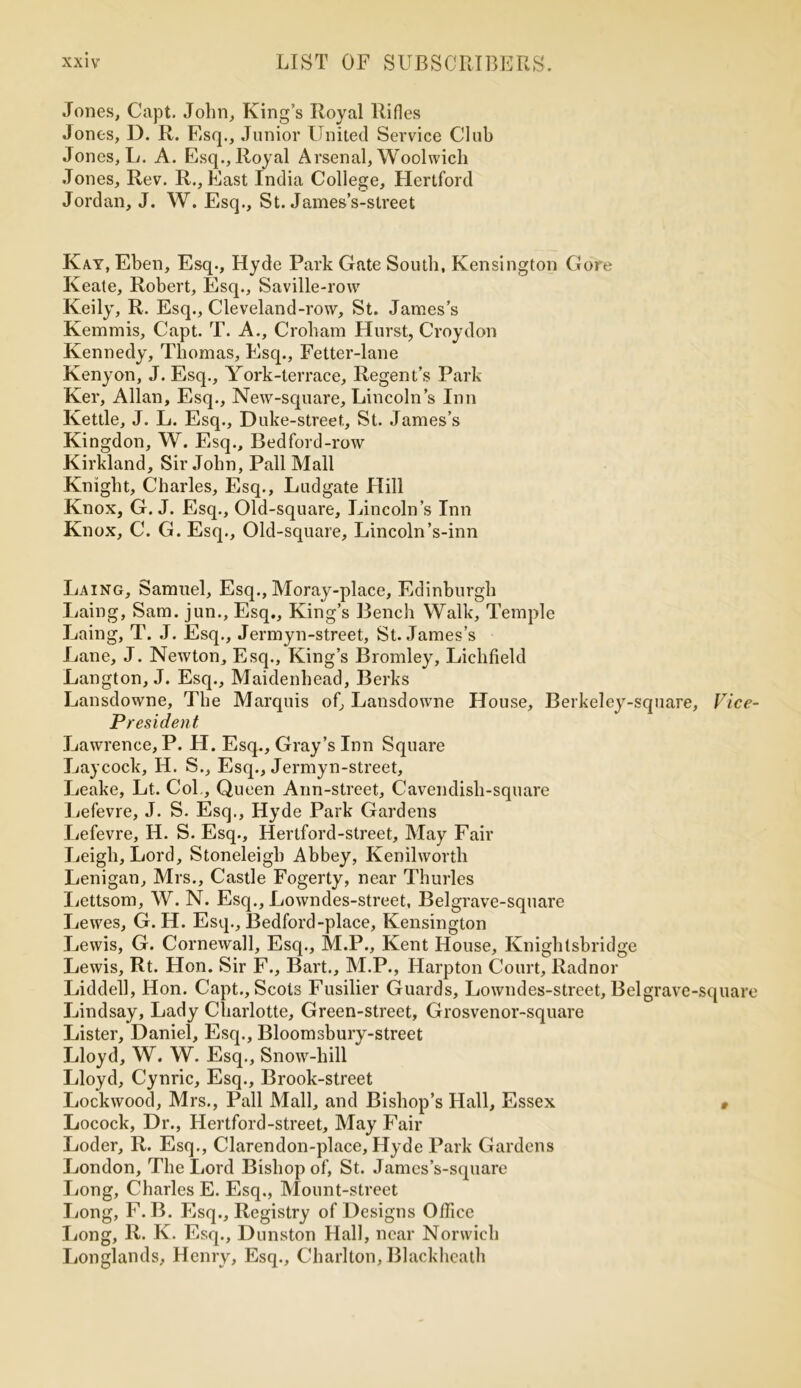 Jones, Capt. John, King’s Royal Rifles Jones, D. R. Esq., Junior United Service Club Jones, L. A. Esq., Royal Arsenal, Woolwich Jones, Rev. R., East India College, Hertford Jordan, J. W. Esq., St. James’s-street Kay, Eben, Esq., Hyde Park Gate South, Kensington Gore Keate, Robert, Esq., Saville-row Keily, R. Esq., Cleveland-row, St. James’s Kemmis, Capt. T. A., Croliam Hurst, Croydon Kennedy, Thomas, Esq., Fetter-lane Kenyon, J. Esq., York-terrace, Regent’s Park Ker, Allan, Esq., New-square, Lincoln’s Inn Kettle, J. L. Esq., Duke-street, St. James’s Kingdon, W. Esq., Bedford-row Kirkland, Sir John, Pall Mall Knight, Charles, Esq., Ludgate Hill Knox, G. J. Esq., Old-square, Lincoln’s Inn Knox, C. G. Esq., Old-square, Lincoln’s-inn Laing, Samuel, Esq., Moray-place, Edinburgh Laing, Sam. jun., Esq., King’s Bench Walk, Temple Laing, T. J. Esq., Jermyn-street, St. James’s Lane, J. Newton, Esq., King’s Bromley, Lichfield Langton, J. Esq., Maidenhead, Berks Lansdowne, The Marquis of, Lansdowne House, Berkeley-square President Lawrence, P. H. Esq., Gray’s Inn Square Laycock, H. S., Esq., Jermyn-street, Leake, Lt. Col., Queen Ann-street, Cavendish-square Lefevre, J. S. Esq., Hyde Park Gardens Lefevre, II. S. Esq., Hertford-street, May Fair Leigh, Lord, Stoneleigb Abbey, Kenilworth Lenigan, Airs., Castle Fogerty, near Thurles Lettsom, W. N. Esq., Lowndes-street, Belgrave-square Lewes, G. H. Esq., Bedford-place, Kensington Lewis, G. Cornewall, Esq., M.P., Kent House, Knighlsbridge Lewis, Rt. Hon. Sir F., Bart., M.P., Harpton Court, Radnor Liddell, Hon. Capt., Scots Fusilier Guards, Lowndes-street, Bel grave- Lindsay, Lady Charlotte, Green-street, Grosvenor-square Lister, Daniel, Esq., Bloomsbury-street Lloyd, W. W. Esq., Snow-hill Lloyd, Cynric, Esq., Brook-street Lockwood, Mrs., Pall Mall, and Bishop’s Hall, Essex Locock, Dr., Hertford-street, May Fair Loder, R. Esq., Clarendon-place, Hyde Park Gardens London, The Lord Bishop of, St. James’s-square Long, Charles E. Esq., Mount-street Long, F. B. Esq., Registry of Designs Office Long, R. K. Esq., Dunston Hall, near Norwich Longlands, Henry, Esq., Charlton, Blackheath Vice- square
