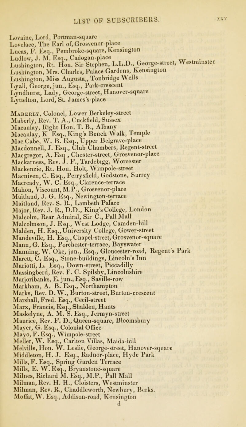 Lovaine, Lord, Portman-square Lovelace, The Earl of, Grosvenor-place Lucas, F. Esq., Pembroke-square, Kensington Ludlow, J. M. Esq., Cadogan-place Lushington, Rt. Hon. Sir Stephen, L.L.D., George-street Lushington, Mrs. Charles, Palace Gardens, Kensington Lushington, Miss Augusta,, Tonbridge Wells Lyall, George, jun., Esq., Park-crescent Lyndhurst, Lady, George-street, Hanover-square Lyttelton, Lord, St. James’s-place Maberly, Colonel, Lower Berkeley-street Maberly, Rev. T. A., Cuckfield, Sussex Macaulay, Right Hon. T. B., Albany Macaulay, K Esq., King’s Bench Walk, Temple Mac Cabe, W. B. Esq., Upper Belgrave-place Macdonnell, J. Esq., Club Chambers, Regent-street Macgregor, A. Esq , Chester-street, Grosvenor-place Mackarness, Rev. J. F., Tardebigg, Worcester Mackenzie, Rt. Hon. Holt, Wimpole-street Macniven, C. Esq., Perrysfield, Godstone, Surrey Macready, W. C. Esq., Clarence-terrace Mahon, Viscount, M.P., Grosvenor-place Maitland, J. G. Esq., Newington-terrace Maitland, Rev. S. R., Lambeth Palace Major, Rev. J. R., D.D., King’s College, London Malcolm, Rear Admiral, Sir C., Pall Mall Malcolmson, J. Esq., West Lodge, Camden-hill Malden, H. Esq., University College, Gower-street Mandeville, H. Esq., Chapel-street, Grosvenor-square Mann, G. Esq., Porchester-terrace, Bayswater Manning, W. Oke, jun.. Esq., Gloucester-road, Regent s Marett, C. Esq., Stone-buildings, Lincoln’s Tnn Mariotti, L. Esq., Down-street, Piccadilly Massingberd, Rev. F. C. Spilsby, Lincolnshire Marjoribanks, E.jun., Esq., Saville-row Markham, A. B. Esq., Northampton Marks, Rev. D. W., Burton-street, Burton-crescent Marshall, Fred. Esq., Cecil-street Marx, Francis, Esq., Shalden, Hants Maskelyne, A. M. S. Esq., Jermyn-street Maurice, Rev. F. D., Queen-square, Bloomsbury Mayer, G. Esq., Colonial Office Mayo, F. Esq., Wimpole-street Meller, W. Esq., Carlton Villas, Maida-hill Melville, Hon. W. Leslie, George-street, Hanover-square Middleton, H. J. Esq., Radnor-place, Hyde Park Mills, F. Esq., Spring Garden Terrace Mills, E. W.Esq., Bryanstone-square Milnes, Richard M. Esq., M.P., Pall Mall Milman, Rev. H. H., Cloisters, Westminster Milman, Rev. R., Chaddleworth, Newbury, Berks. Moffiat, W. Esq., Addison-road, Kensington d Westminster Park