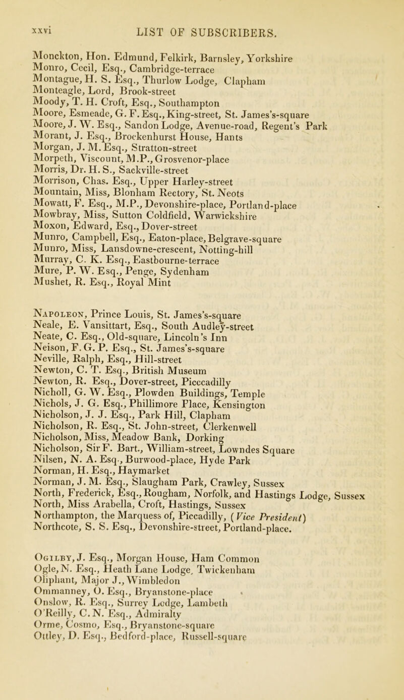 Monckton, Hon. Edmund, Felkirk, Barnsley, Yorkshire Monro, Cecil, Esq., Cambridge-terrace Montague, H. S. Esq., Thurlow Lodge, Clapham Monteagle, Lord, Brook-street Moody, T. H. Croft, Esq., Southampton Moore, Esmeade, G. F. Esq., King-street, St. James’s-square Moore, J. W. Esq., Sandon Lodge, Avenue-road, Regent’s Park Morant, J. Esq., Brockenhurst House, Hants Morgan, J. M.Esq., Stratton-street Morpeth, Viscount, M .P., Grosvenor-place Morris, Dr. H. S., Sackville-street Morrison, Chas. Esq., Upper Harley-street Mountain, Miss, Blonham Rectory, St. Neots Mowatt, F. Esq., M.P., Devonshire-place, Portland-place Mowbray, Miss, Sutton Coldfield, Warwickshire Moxon, Edward, Esq., Dover-street Munro, Campbell, Esq., Eaton-place, Belgrave-square Munro, Miss, Lansdowne-crescent, Notting-hill Murray, C. K. Esq., Eastbourne-terrace Mure, P. W. Esq., Penge, Sydenham Mushet, R. Esq., Royal Mint Napoleon, Prince Louis, St. James’s-square Neale, E. Vansittart, Esq., South Audley-street Neate, C. Esq., Old-square, Lincoln’s Inn Neison, F. G. P. Esq., St. James’s-square Neville, Ralph, Esq., Hill-street Newton, C. T. Esq., British Museum Newton, R. Esq., Dover-street, Picccadilly Nicholl, G. W. Esq., Plowden Buildings, Temple Nichols, J. G. Esq., Phillimore Place, Kensington Nicholson, J. J. Esq., Park Hill, Clapham Nicholson, R. Esq., St. John-street, Clerkenwell Nicholson, Miss, Meadow Bank, Dorking Nicholson, SirF. Bart., William-street, Lowndes Square Nilsen, N. A. Esq , Burwood-place, Hyde Park Norman, H. Esq., Haymarket Norman, J. M. Esq., Slaugham Park, Crawley, Sussex North, Frederick, Esq., Rougham, Norfolk, and Hastings Lodge, Sussex North, Miss Arabella, Croft, Hastings, Sussex Northampton, the Marquess of, Piccadilly, ( Vice President) Northcote, S. S. Esq., Devonshire-street, Portland-place. Ogilby, J. Esq., Morgan House, Ham Common Ogle, N. Esq., Heath Lane Lodge, Twickenham Oliphant, Major J., Wimbledon Ommanney, O. Esq., Bryanstone-place Onslow, R. Esq., Surrey Ledge, Lambeth O’Reilly, C.N. Esq., Admiralty Orme, Cosmo, Esq., Bryanstone-square Ottley, D. Esq., Bed ford-place, Russell-square