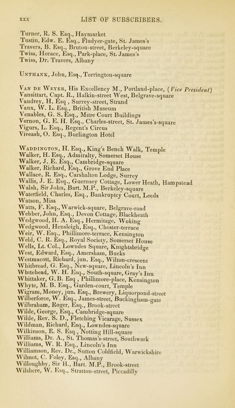 Turner, R. S. Esq., Haymarket Tustin, Edw. E. Esq., Flu dyer-gate, St. James’s Travers, B. Esq., Bruton-street, Berkeley-square Twiss, Horace, Esq., Park-place, St. James’s Tvviss, Dr. Travers, Albany Unthank, John, Esq., Torrington-square Van de Weyer, His Excellency M., Portland-place, ( Vice President) Vansittart, Capt. R., Halkin-street West, Belgrave-square Vaudrey, H. Esq , Surrey-street, Strand Vaux, W. L. Esq., British Museum Venables, G. S.Esq., Mitre Court Buildings Vernon, G. E. H. Esq., Charles-street, St. James’s-square Vigurs, L. Esq., Regent’s Circus Viveash, O. Esq., Burlington Hotel Wadding ton, H. Esq., King’s Bench Walk, Temple Walker, H. Esq., Admiralty, Somerset House Walker, J. E. Esq., Cambridge-square Walker, Richard, Esq., Grove^End Place Wallace, R. Esq., Carshalton Lodge, Surrey Wallis, J. E. Esq., Guernsey Cottage, Lower Heath, Hampstead Walsh, Sir John, Bart. M.P., Berkeley-square Waterfield, Charles, Esq., Bankruptcy Court, Leeds Watson, Miss Watts, F. Esq., Wanvick-square, Belgrave-road Webber, John, Esq., Devon Cottage, Blackheath Wedgwood, H. A. Esq., Hermitage, Woking Wedgwood, Hensleigh, Esq., Chester-terrace Weir, W. Esq., Phillimore-terrace, Kensington Weld, C. R. Esq., Royal Society, Somerset House Wells, Lt. Col., Lowndes Square, Kmghtsbrid<m West, Edward, Esq., Amersham, Bucks Westmacott, Richard, jun. Esq., Wilton-crescent Whitbread, G. Esq., New-square, Lincoln’s Inn Whitehead, W. H. Esq., South-square, Gray’s Inn Whittaker, G.B. Esq , Phillimore-place, Kensington Whyte, M. B. Esq., Garden-court, Temple Wigram,Money, jun. Esq., Brewery, Liquorpond-street Wilberforce, W. Esq., James-street, Buckingham-gate Wilbraham, Roger, Esq., Brook-street Wilde, George, Esq., Cambridge-square Wilde, Rev. S. D., Fletching Vicarage, Sussex Wild man, Richard, Esq., Lowndes-square Wilkinson, E. S. Esq., Notting Hill-square Williams, Dr. A., St. Thomas’s-street, Southwark Williams, W. R. Esq., Lincoln’s Inn Williamson, Rev. Dr., Sutton Coldfield, Warwickshire Wilmot, C. Foley, Esq., Albany Willoughby, Sir II., Bart. M.P., B rook-street Wilshere, W. Esq., Stratton-street, Piccadilly