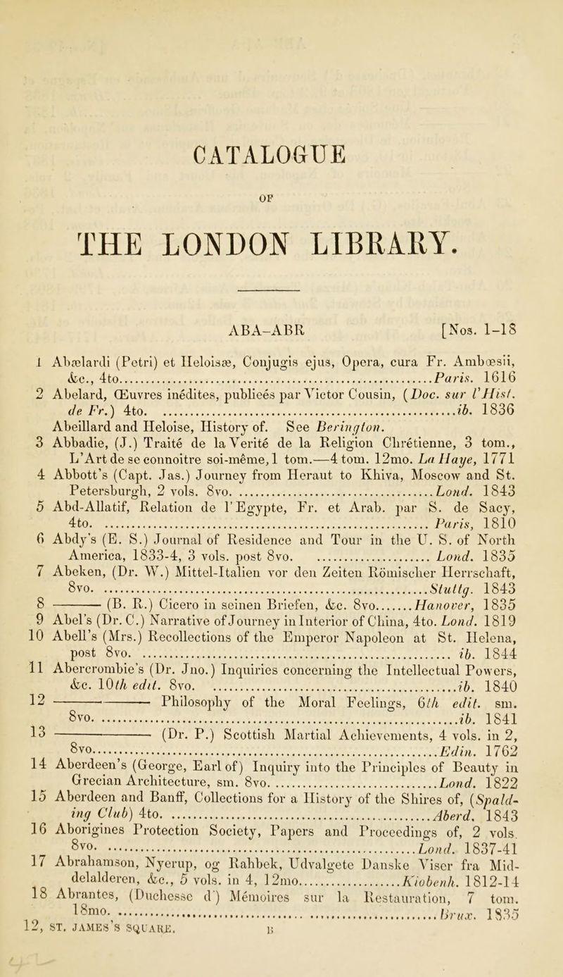 CATALOGUE OF THE LONDON LIBRARY. ABA-ABR [Nos. 1-18 1 Abadardi (Petri) et lleloisse, Conjugis ejus, Opera, cura Fr. Amboesii, Ac., 4to Paris. 1616 2 Abelard, CEuvres inedites, publiees par Victor Cousin, (Doc. sur I'll is!. de Fr.) 4to ib. 1836 Abeillard and Ileloise, History of. See Bering ton. 3 Abbadie, (J.) Traite de laVerite de la Religion Cliretienne, 3 tom., L’Art de se connoitre soi-meme, 1 tom.—4 tom. 12mo. La Haye, 1771 4 Abbott’s (Capt. Jas.) Journey from Heraut to Khiva, Moscow and St. Petersburgh, 2 vols. 8vo Loud. 1843 5 Abd-Allatif, Relation de l’Egypte, Fr. et Arab. par S. de Sacy, 4to Paris, 1810 6 Abdy’s (E. S.) Journal of Residence and Tour in the LT. S. of North America, 1833-4, 3 vols. post 8vo Loud. 1835 7 Abelten, (Dr. W.) Mittel-Italien vor den Zeiten Romisclier Herrscliaft, 8vo Stuttg. 1843 8 (B. R.) Cicero in seinen Briefen, Ac. 8vo Hanover, 1835 9 Abel’s (Dr. C.) Narrative of Journey in Interior of China, 4to. Loud. 1819 10 Abell’s (Mrs.) Recollections of the Emperor Napoleon at St. Helena, post 8vo ib. 1844 11 Abercrombie’s (Dr. Jno.) Inquiries concerning the Intellectual Powers, Ac. 10tli edit. 8vo ib. 1840 12 Philosophy of the Moral Feelings, Qth edit. sm. 8vo ib. 1841 1° (Dr. P.) Scottish Martial Achievements, 4 vols. in 2, 8vo Ed in. 1762 14 Aberdeen s (George, Earl of) Inquiry into the Principles of Beauty in Grecian Architecture, sm. 8vo Bond. 1822 15 Aberdeen and Banff, Collections for a History of the Shires of, (Spald- ing Club) 4to Aberd. 1843 16 Aborigines Protection Society, Papers and Proceedings of, 2 vols 8vo Load. 1837-41 17 Abrahamson, Nyerup, og Rahbek, Udvalgete Danske Viscr fra Mid- delalderen, Ac., 5 vols. in 4, 12mo Kiobenh. 1812-14 18 Abrantes, (Ducliessc d) Memoires sur la Restauration, 7 tom. 10 18mo-, Unix. 1835 12, st. james’s square. r