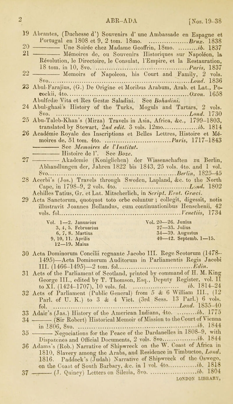 19 20 21 22 23 24 25 26 27 28 29 30 31 32 33 34 35 36 ABR-ADA [Nos. 19-38 Abrantes, (Ducliesse d’) Souvenirs d’ une Ambassade en Espagne et .Portugal en 1808 et 9, 2 tom. 18mo Brux. 1838 Une Soiree chez Madame Geoffrin, 18mo ib. 1837 Memoires de, ou Souvenirs Historiques sur Napoleon, la Revolution, le Directoire, le Consulat, l’Empire, et la Restauration, 18 tom. in 10, 8vo Paris, 1837 Memoirs of Napoleon, his Court and Family, 2 vols. 8vo - Land. 1836 Abul-Farajius, (G.) De Origine et Moribus Arabum, Arab, et Lat., Po- eockii, 4to Oxon. 1658 Abulfedee Vita et Res Gestae Saladini. See Bohadini. Abul-ghasi’s History of the Turks, Moguls and Tartars, 2 vols. 8vo Load. 1730 Abu-Taleb-Ivhan’s (Mirza) Travels in Asia, Africa, &c., 1799-1803, translated by Stewart, 2nd edit. 3 vols. 12mo ib. 1814 Academie Royale des Inscriptions et Belles Lettres, Histoire et Me- moires de, 51 tom. 4to Paris, 1717-1843 See Memoires de VInstitut. Histoire de F. See Boze. • Akademie (Koniglichen) der Wissenschaften zu Berlin, Abliandlungen der, Jahren 1822 bis 1843, 25 vols. 4to. and 1 vol. 8vo Berlin, 1825—45 Acerbi’s (Jos.) Travels through Sweden, Lapland, &c. to the North Cape, in 1798-9, 2 vols. 4to Lond. 1802 Achilles Tatius, Gr. et Lat. Mitscherlieh, in Script. Erot. Greed. Acta Sanctorum, quotquot toto orbe coluntur ; collegit, digessit, notis illustravit Joannes Bollandus, cum continuationibus Henschenii, 42 vols. fol Venetiis, 1734 Vol. 1—2. Januarius 3, 4, 5. Februarius 6, 7, 8. Martius 9, 10, 11. Aprilis 12—19. Maius Vol. 20—26. Junius 27—33. Julius 34—39. Augustus 40—42. Septemb. 1—15. Acta Dominorum Concilii regnante Jacobo III. Rege Scotorum (1478— 1495)—Acta Dominorum Auditorum in Parliamentis Regis Jacobi III. (1466-1495)—2 tom. fol Edin. Acts of the Parliament of Scotland, printed by command of H. M. King George III., edited by T. Thomson, Esq., Deputy Register, vol. II to XI. (1424-1707), 10 vols. fol ib. 1814-24 Acts of Parliament (Public General) from 5 A 6 William III., (12 Pari, of U. Iv.) to 3 & 4 Yict. (3rd Scss. 13 Pari.) 6 vols. fol Loud. 1835-40 Adair’s (.Jas.) History of the American Indians, 4to ib. 1775 (Sir Robert) Historical Memoir of Mission to the Court of Vienna in 1806, 8vo -ib- 1844 Negociations for the Peace of the Dardanelles in 1808—9, with Dispatcnes and Official Documents, 2 vols. 8vo ib. 1844 Adams’s (Rob.) Narrative of Shipwreck on the W. Coast ot Africa in 1810, Slavery among the Arabs, and Residence in Timbuctoo, Loud. 1816. Paddock’s (Judah) Narrative of Shipwreck of the Oswego, on the Coast of South Barbary, &c. in 1 vol. 4to ib. 181S — (J. Quincy) Letters on Silesia, 8vo ib. Ib04