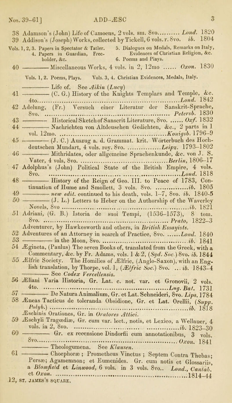 Xus. 39-G1] 38 Adamson’s (John) Life of Camoens, 2 vols. sm. 8vo Land. 1820 39 Addison's (Joseph) Works, collected by Tickell, 6 vols. r. 8vo. ib. 1804 Vols. 1,2, 3. Papers in Spectator & Taller. 5. Dialogues on Medals, Remarks on Italy, 4. Papers in Guardian, Free- Evidences of Christian Religion, &c. holder, &c. 6. Poems and Plays. 40 Miscellaneous Works, 4 vols. in 2, 12mo Oxon. 1830 Vols. 1, 2. Poems, Plays. Vols. 3, 4. Christian Evidences, Medals, Italy. Life of. See Aikin {Lucy) 41 (0, G.) History of the Knights Templars and Temple, Ac. 4to Loud. 1842 42 Adelung*, (Fr.) Versuch eincr Literatur der Sanskrit-Sprache, 8vo Petersb. 1830 43 Historical Sketch of Sanscrit Literature, 8vo Oxf. 1832 44 Naclirichten von Altdeuschen Gedichten, Ac., 2 parts in 1 vol. 12mo Konigsb. 1796-9 (J. C.) Auszug a. d. Grammat. krit. Worterbuch des Hoch- deutschen Mundart, 4 vols. roy. 8vo Leipz. 1793—1802 Mithridates, oder allgemeine Sprachenkunde, Ac. von J. S. 45 46 Vater, 4 vols, 8vo Berlin, 1806—17 47 Adolphus’s (John) Political State of the British Empire, 4 vols. 8vo Loud. 1818 48 History of the Reign of Geo. III. to Peace of 1783, Con- tinuation of Hume and Smollett, 3 vols. 8vo ib. 1805 49 new edit, continued to his death, vols. 1-7, 8vo. ib. 1840-5 50 (J. L.) Letters to Heber on the Authorship of the Waverley Kovels, 8vo ib. 1821 51 Adriani, (G. B.) Istoria de suoi Tempi, (1536-1573), 8 tom. 8vo Prato, 1822-3 Adventurer, by Hawkesworth and others, in British Essayists. 52 Adventures of an Attorney in search of Practice, 8vo Loud. 1840 53 in the Moon, 8vo ib. 1841 54 .Egineta, (Paulus) The seven Books of, translated from the Greek, with a Commentary, Ac. by Fr. Adams, vols. 1 A 2, [Syd. Soc.) 8vo, ib. 1844 55 -Elfric Society. The Homilies of iElfric, (Anglo-Saxon), with an Eng- lish translation, by Thorpe, vol. 1, {Mlfric Soc.) 8vo. ... ib. 1843-4 • See Codex Vercellensis. 56 ./Eliani Yaria Ilistoria, Gr. Lat. c. not. var. et Gronovii, 2 vols. Lug. Bat. 1731 57 De Natura Animalium, Gr. et Lat. Schneideri, 8vo. Lips. 1784 58 -/Eneas Tacticus de toleranda Obsidione, Gr. et Lat. Orellii, (Supp. Polyb.) ib. 1818 JEschinis Orationes, Gr. in Oratores Attici. 59 iEschyli Tragcedia?, Gr. cum var. lect., notis, et Lexico, a Wellauer, 4 vols. in 2, 8vo ib. 1823-30 60 Gr. ex recensione Dindorfii cum annotationibus, 3 vols. 8vo Oxon. 1841 Theologumena. See Klausen. 61 Choephorse ; Prometheus Yinctus ; Septem Contra Thebas* Persse; Agamemnon; et Eumenides. Gr. cum notis et Glossariis', a Bloinjield et Linwood, 6 vols. in 3 vols. 8vo.. Loud., Cantab. ct Oxon .1814-44
