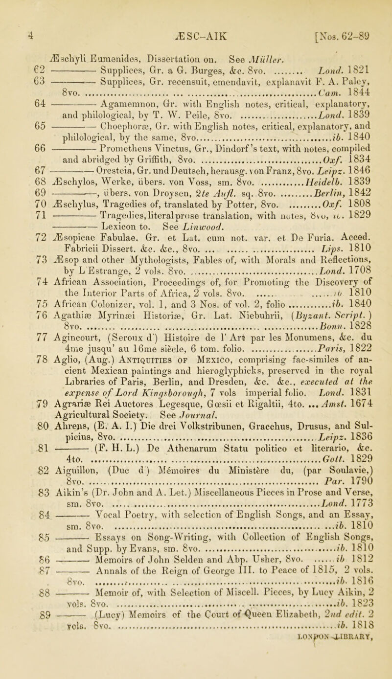 JESC-AIK [Nos. 62-89 AEschyli Eumenides, Dissertation on. See Muller. Supplices, Gr. a G. Burges, Ac. 8vo Lond. 1821 —- Supplices, Gr. recensuit, emendavit, explanavit F. A. Paley, 8 vo Cam. 1844 Agamemnon, Gr. with English notes, critical, explanatory, and philological, by T. W. Peile, 8vo Lond, 1839 Choepliorte, Gr. with English notes, critical, explanatory, and i t ) * / i v philological, by the same, 8vo ib. 1840 — Prometheus Vinctus, Gr., Dindorf’s text, with notes, compiled and abridged by Griffith, 8vo Oxf. 1834 Oresteia, Gr. und Deutsch, herausg. von Franz, 8vo. Leipz. 1846 62 63 64 65 66 67 68 Alschylos, Werke, iibers. von Yoss, sin. 8vo Heidelb. 1839 69 *—, iibers. von Droysen, '2te Avji. sq. 8vo Berlin, 1842 70 iBschylus, Tragedies of, translated by Potter, 8vo Oxf. 1808 71 Tragedies, literal prose translation, with notes, 8\o, u. 1829 Lexicon to. See Lin wood. 72 iEsopicae Fabulae. Gr. et Lat. cum not. var. et De Furia. Acced. Fabricii Dissert. Ac. Ac., 8vo Lips. 1810 73 JEsop and other Mythologists, Fables of, with Morals and Reflections, by L Estrange, 2 vols. 8vo Lond. 1708 74 African Association, Proceedings of, for Promoting the Discovery of the Interior Parts of Africa, 2 vols. 8vo to 1810 75 African Colonizer, vol. 1, and 3 Nos. of vol. 2, folio ib. 1840 76 Agathise Myrinsei Historic, Gr. Lat. Niebuhrii, (Byzant. Script. ) 8 vo Bonn. 1828 77 Agincourt, (Seroux d ) Histoire de P Art par les Monumens, Ac. du 4me jusqu’ au 16me siecle, 6 tom. folio Paris, 1822 78 Aglio, (Aug.) Antiquities of Mexico, comprising fac-similes of an- cient Mexican paintings and hieroglypliicks, preserved in the royal Libraries of Paris, Berlin, and Dresden, Ac. Ac., executed at the expense of Lord King thorough, 7 vols imperial folio. Lond. 1831 79 A gr arise Rei Auctores Legesque, Goesii et Rigaltii, 4to. »,.Amst. 1674 Agricultural Society. See Journal. 80 Ahrens, (E. A. I.) Die drei Volkstribunen, Gracchus, Drusus, and Sul- picius, 8vo Leipz. 1836 81 (F. H. L.) De Athenarum Statu politico et literario, Ac. 4to ,, Gott. 1829 82 Aiguillon, (Due d ) Memoires du Ministere du, (par Soulavie,) 8vo Par. 1790 83 Aikin’s (Dr. John and A. Let.) Miscellaneous Pieces in Prose and Verse, sm. 8vo Lond. 1773 Vocal Poetry, with selection of English Songs, and an Essay, 84 85 86 87 88 89 sm. 8vo ...ib. 1810 Essays on Song-Writing, with Collection of English Songs, and Supp. by Evans, sm. 8vo ib. 1810 Memoirs of John Selden and Abp. Usher, 8vo ib 1812 Annals of the Reign of George III. to Peace of 1815, 2 vols. 8vo ib. 1816 Memoir of, with Selection of Miscell. Pieces, by Lucy Aikin, 2 vols. 8vo ib. 1823 (Lucy) Memoirs of the Court of ^ueen Elizabeth, 2nd edit. 2 vcls. 8vo ib. ISIS