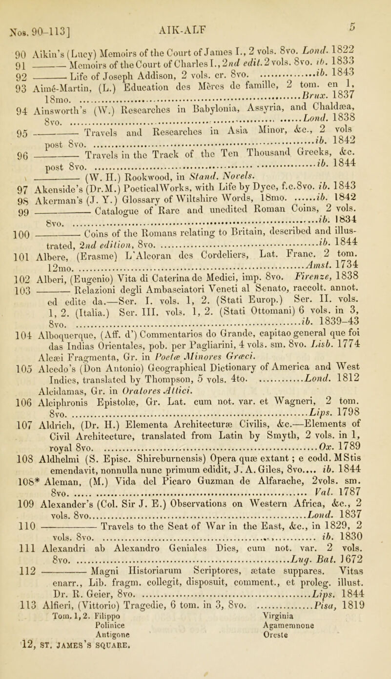 AIK-ALF Nos. 90-113] ATK-ALb 90 Aikin’s (Lucy) Memoirs of the Court of James I., 2. vols. 8vro. Lond. 1822 91 Memoirs of the Court of Charles I., 2 nd edit. 2 vols. 8vo. ib. loJo 92 ‘Life of Joseph Addison, 2 vols. cr. 8vo. ib- 1843 93 Aime-Martin, (L.) Education des Mercs de famille, 2 tom. en 1, 18mo ; *. ?7}f-A837 94 Ainsworth’s (W.) Researches in Babylonia, Assyria, and Clialdsea, gyo Loud. 10*36 95 Travels and Researches in Asia Minor, <fcc., 2 \ols^ 96 post 8vo ,ib. 1842 Travels in the Track of the Ten Thousand Greeks, Ac. post 1844 (W. H.) Rookwood, in Stand. Norels. 97 Akenside’s (Dr.M.j PoeticalWorks, with Life by Dyce, f.c.8vo. ib. 1843 98 Akerman’s (J. Y.) Glossary of Wiltshire Words, 18mo. ......ib. 1842 99 Catalogue of Rare and unedited Roman Coins, 2 vols. 8vo. .ib. 1834 100 • Coins of the Romans relating to Britain, described and illus- trated, 2nd edition, 8vo ib. 1844 101 Albere, (Erasme) L’Alcoran des Cordeliers, Lat. Franc. 2 tom. 1 / 34 102 Alberi, (Eugenio) Vita di Caterinade Medici, imp. 8vo. Firenze, 1838 103 Relazioni degli Ambasciatori Veneti al Senato, raccolt. annot. ed edite da.—Ser. I. vols. 1, 2. (Stati Europ.) Ser. II. vols. 1, 2. (Italia.) Ser. III. vols. 1, 2. (Stati Ottomani) 6 vols. in 3, 8;0. ib. 1839-43 104 Alboquerque, (Aff. d’) Commentaries do Grande, capitao general que foi das Indias Orientales, pob. per Pagliarini, 4 vols. sm. 8vo. Lisb. 1 i i 4 Alcsei Fragmenta, Gr. in Poetce Minores Greed. 105 Alcedo’s (Don Antonio) Geographical Dictionary of America and West Indies, translated by Thompson, 5 vols. 4to Lond. 1812 Alcidamas, Gr. in Oratores Atlici. 106 Alciphronis Epistolie, Gr. Lat. cum not. var. et Wagneri, 2 tom. 8vo Lips. 1798 107 Aldrich, (Dr. II.) Elementa Architecture Civilis, &c.—Elements of Civil Architecture, translated from Latin by Smyth, 2 vols. in 1, royal 8vo Ox. 1789 108 Aldhelmi (S. Episc. Shireburnensis) Opera quae extant ; e codd.MStis emendavit, nonnulla nunc primum edidit, J. A. Giles, 8vo..,. ib. 1844 108* Aleman, (M.) Vida del Picaro Guzman de Alfarache, 2vols. sm. 8vo Vat. 1787 109 Alexander’s (Col. Sir J. E.) Observations on Western Africa, &c., 2 vols. 8vo Lond. 183/ 110 —— Travels to the Seat of War in the East, &c., in 1829, 2 vols. 8vo ib. 1830 111 Alexandri ab Alexandro Geniales Dies, cum not. var. 2 vols. 8vo Lug. Bat. 1672 112 Magni Historiarum Scriptores, setate suppares. Vitas enarr., Lib. fragm. collegit, disposuit, comment., et proleg. illust. Dr. R. Geier, 8vo Lips. 1844 113 Alfieri, (Vittorio) Tragedie, 6 tom. in 3, 8vo Pisa, 1819 Tom. 1, 2. Filippo Virginia Polinice Agamemnone Antigone Oreste