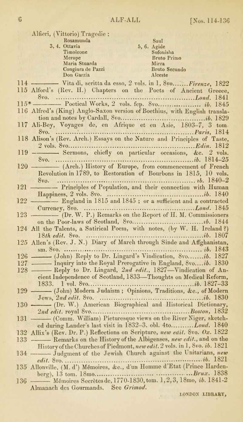 G ALF-ALL [Nos. 114436 Alfieri, (Vittorio) Tragedie : ltosamunda Saul 3, 4. Ottavia 5, G. Agide Timoleone Sofonisba Merope Bruto Primo Maria Stuarda Mirra Congiura de Pazzi Bruto Secundo Don Garzia Alceste 114 Vitadi, scritta da esso, 2 vols. in 1, 8vo Firenze, 1822 115 Alford’s (Rev. II.) Chapters on the Poets of Ancient Greece, Bvo Lotid. 1841 115* Poetical Works, 2 vols. fcp. 8vo ib. 1845 116 Alfred’s (King) Anglo-Saxon version of Boethius, with English transla- tion and notes by Cardall, 8vo ib. 1829 117 Ali-Bey, Voyages de, en Afrique et cn Asie, 1803-7, 3 tom 8vo Paris, 1814 118 Alison’s (Rev. Arch.) Essays on the Nature and Principles of Taste, 2 vols. 8vo Edin. 1812 119 Sermons, chiefly on particular occasions, <Lc. 2 vols. 8vo ib. 1814-25 120 (Arch.) History of Europe, from commencement of French Revolution in 1789, to Restoration of Bourbons in 1815, 10 vols. 8vo ib. 1840—2 121 Principles of Population, and their connection with Human Happiness, 2 vols. 8vo ib. 1840 122 England in 1815 and 1845 ; or a sufficient and a contracted Currency, 8vo Loud. 1845 123 (Dr. W. P.) Remarks on the Report of II. M. Commissioners on the Poor-laws of Scotland, 8vo ib. 1844 124 All the Talents, a Satirical Poem, with notes, (by W. II. Ireland?) 18//i edit. 8vo ib. 1807 125 Allen’s (Rev. J. N.) Diary of March through Sinde and Aftghanistan, sm. 8vo ib. 1843 126 (John) Reply to Dr. Lingard’s Vindication, 8vo ib. 1827 127 Inquiry into the Royal Prerogative in England, 8vo ib. 1830 128 Reply to Dr. Lingard, 2nd edit., 1827—Vindication of An- cient Independence of Scotland, 1833—Thoughts on Medical Reform, 1833. 1 vol. 8vo ib. 1827-33 129 (John) Modern Judaism ; Opinions, Traditions, etc., of Modern Jews, 2nd edit. 8vo ib. 1830 130 (Dr. W.) American Biographical and Historical Dictionary, 2nd edit, royal 8vo Boston, 1832 131 (Comm. William) Picturesque views on the River Niger, sketch- ed during Lander’s last visit in 1832-3. obi. 4to Lond. 1840 132 Allix’s (Rev. Dr. P.) Reflections on Scripture, new edit. Svo. Ox. 1822 133 Remarks on the History of the Albigenscs, new edit., and on the History ofthe Churches of Piedmont, new edit. 2 vols. in 1, Svo. ib. 1821 134 Judgment of the Jewish Church against the 4 nitarians, new edit. 8vo ib. 1821 135 Allonville, (M. d’) M^moircs, &c., d’un Honnnc d’Etat (Prince Ilarden- berg), 13 tom. 18mo Bru.r. 1838 13G Mcmoires Secretesdc, 1770-1830,tom. 1,2,3,18mo, ib. 1841-2 Almanach des Gourmands. Sec Grimod.