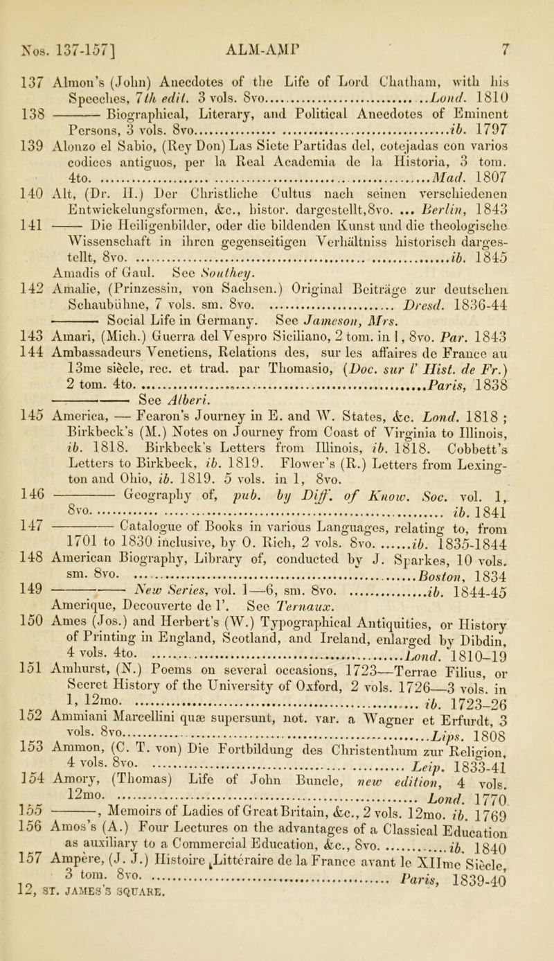 137 Almon’s (John) Anecdotes of the Life of Lord Chatham, with his Speeches, 7Ih edit. 3 vols. 8vo ..Land. 1810 138 Biographical, Literary, and Political Anecdotes of Eminent Persons, 3 vols. 8vo ib. 1797 139 Alonzo el Sabio, (Key Don) Las Siete Partidas del, cotejadas con varios codices antiguos, per la Real Academia de la Historia, 3 tom. 4to Mad. 1807 140 Alt, (Dr. II.) Dor Christliche Cultus nacli seinen verschiedenen Entwickelungsformen, &c., histor. dargcstellt,8vo. ... Berlin, 1843 141 Die Heiligenbilder, oder die bildenden Kunst und die theologische Wissenschaft in ilircn gegenseitigen Verluiltniss historisch darges- tellt, 8vo ib. 1845 Amadis of Gaul. See Southey. 142 Amalie, (Prinzessin, von Sachsen.) Original Beitragc zur deutscheii Scliaubuhne, 7 vols. sm. 8vo Dresd. 1836-44 ■ Social Life in Germany. See Jameson, Mrs. 143 Amari, (Mich.) Guerra del Vespro Siciliano, 2 tom. in 1,8vo. Par. 1843 144 Ambassadeurs Venetiens, Relations des, sur les affaires dc France au 13me siecle, rec. et trad, par Thomasio, (Doc. sur /’ Hist, de Fr.) 2 tom. 4to Paris, 1838 See Albert. 145 America, — Fearon’s Journey in E. and W. States, &c. Bond. 1818 ; Birkbeck’s (M.) Notes on Journey from Coast of Virginia to Illinois, ib. 1818. Birkbeck’s Letters from Illinois, ib. 1818. Cobbett’s Letters to Birkbeck, ib. 1819. Flower’s (R.) Letters from Lexing'- ton and Ohio, ib. 1819. 5 vols. in 1, 8vo. 146 Geography of, pub. by Dijf. of Know. Soc. vol. 1, 8vo ib. 1841 147 Catalogue of Books in various Languages, relating to, from 1701 to 1830 inclusive, by 0. Rich, 2 vols. 8vo ib. 1835-1844 148 American Biography, Library of, conducted by J. Sparkes, 10 vols. 8vo I Boston, 1834 149 New Series, vol. 1—6, sm. 8vo ib. 1844-45 Amerique, Decouverte de P. Sec Ternaux. 150 Ames (Jos.) and Herbert’s (W.) Typographical Antiquities, or History of Printing in England, Scotland, and Ireland, enlarged by Dibdin, 4 vols. 4to Lond. 1810-19 151 Amhurst, (N.) Poems on several occasions, 1723—Terrae Filius, or Secret History of the University of Oxford, 2 vols. 1726 3 vols. in KO 1 ’ }2mo- ib. 1723-26 102 Ammiam Marcellini qiue supersunt, not. var. a Wagner et Erfurdt, 3 1ro . vols* 8v2;*--- - Lips. 1808 103 Ammon, (G. T. von) Die Fortbildung des Christenthum zur Religion, 4 vois. 8vo. ... Leip. 1833-41 1 o4 Amory, (Thomas) Life of John Buncle, new edition, 4 vols Umo Lond. 1770 155 , Memoirs of Ladies of Great Britain, &c., 2 vols. 12mo. ib. 1769 156 Amos’s (A.) Four Lectures on the advantages of a Classical Education as auxiliary to a Commercial Education, &c., Svo ib 1840 157 Ampere, (J. J.) Histoire kLitteraire de la France avant le Xllme Siecle 3 tom. 8vo Paris, 1839-40