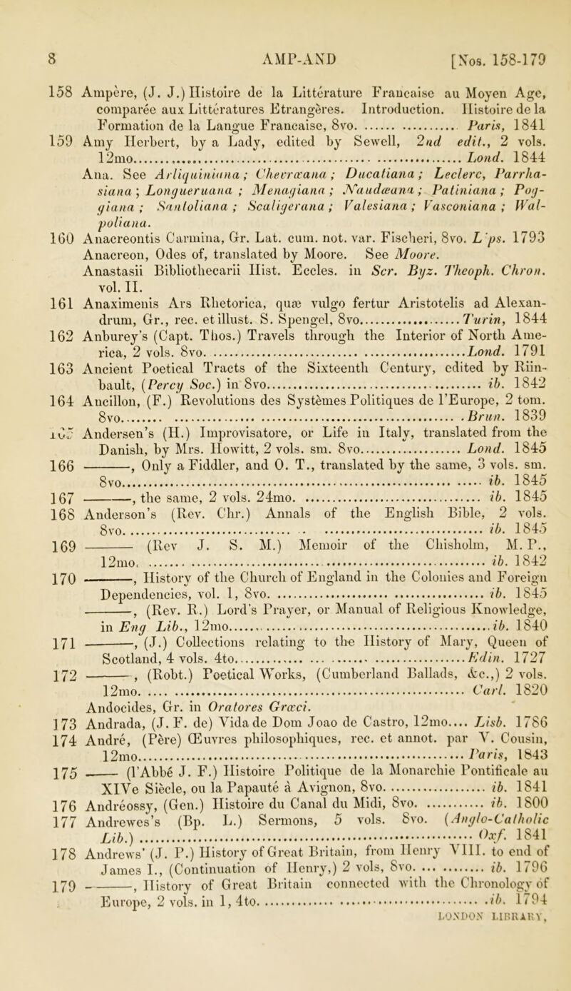 [Nos. 158-179 158 Ampere, (J. J.) Ilistoire (le la Litterature Francaise au Moyen Age, comparee aux Litteratures Etrangeres. Introduction. Ilistoire do la Formation de la Langue Francaise, 8vo Paris, 1841 159 Amy Herbert, by a Lady, edited by Sewell, 2nd edit., 2 vols. 12mo «. Loud. 1844 Ana. See Arliquiniana; Chevrirana ; Ducatiana ; Leclerc, Parrha- siana'j Longueruana ; Menagiana; Kaudceana; Patiniana; Pog- giatia ; Sanloliana ; Scaligerana ; Valesiana ; Vasconiana ; Wal- poliana. 160 Anacreontis Carolina, Gr. Lat. cum. not. var. Fiscberi, 8vo. L ps. 1793 Anacreon, Odes of, translated by Moore. See Moore. Anastasii Bibliothecarii Hist. Eccles. in Scr. Bijz. Theoph. Chron. vol. II. 161 Anaximenis Ars Illietorica, quae vulgo fertur Aristotelis ad Alexan- drum, Gr., rec. etillust. S. Spengel, 8vo Turin, 1844 162 Anburey’s (Capt. Thos.) Travels through the Interior of North Ame- rica, 2 vols. 8vo Lond. 1791 163 Ancient Poetical Tracts of the Sixteenth Century, edited by Rim- bault, (Percy Soc.) in 8vo ib. 1842 164 Aucillon, (F.) Revolutions des Systemes Politiques de l’Europe, 2 tom. 8vo Brun. 1839 ±65 Andersen’s (II.) Improvisatore, or Life in Italy, translated from the Danish, by Mrs. Ilowitt, 2 vols. sm. 8vo Lond. 1845 156 f Only a Fiddler, and 0. T., translated by the same, 3 vols. sm. 8vo i*6. 1845 167 , the same, 2 vols. 24mo ib. 1845 168 Anderson’s (Rev. Clir.) Annals of the English Bible, 2 vols. bvo. 169 170 171 172 (Rev J. ib. 1845 S. M.) Memoir of the Chisholm, M. P., 12mo, ib. 1842 •, History of the Church of England in the Colonies and Foreign Dependencies, vol. 1, 8vo ib. 1845 •, (Rev. R.) Lord’s Prayer, or Manual of Religious Knowledge, in Eng Lib., 12mo ib. 1840 -, (J.) Collections relating to the History of Mary, Queen of Scotland, 4 vols. 4to Kdin. 1727 , (Robt.) Poetical Works, (Cumberland Ballads, Ac.,) 2 vols. 12mo Carl. 1820 Andocides, Gr. in Ora tores Grceci. 173 Andrada, (J. F. de) Vidade Dom Joao de Castro, 12mo.... Lisb. 1786 174 Andre, (Pere) CEuv res philosopliiques, rec. et annot. par Y. Cousin, 12mo Paris, 1843 175 . (l’Abbe J. F.) Ilistoire Politique de la Monarchic Pontificale au XlVe Siecle, on la Papaute a Avignon, 8vo ib. 1841 176 Andreossy, (Gen.) Ilistoire du Canal du Midi, 8vo ib. 1800 177 Andrewes’s (Bp. L.) Sermons, 5 vols. 8vo. (Anglo-Catholic Lib.) °xf. 1841 178 Andrews’ (J. P.) History of Great Britain, from Henry 5 III. to end of James I., (Continuation of Henry,) 2 vols, 8vo ib. 1796 17Q , History of Great Britain connected with the Chronology of Europe, 2 vols. in 1, 4to ib. 1 / 94