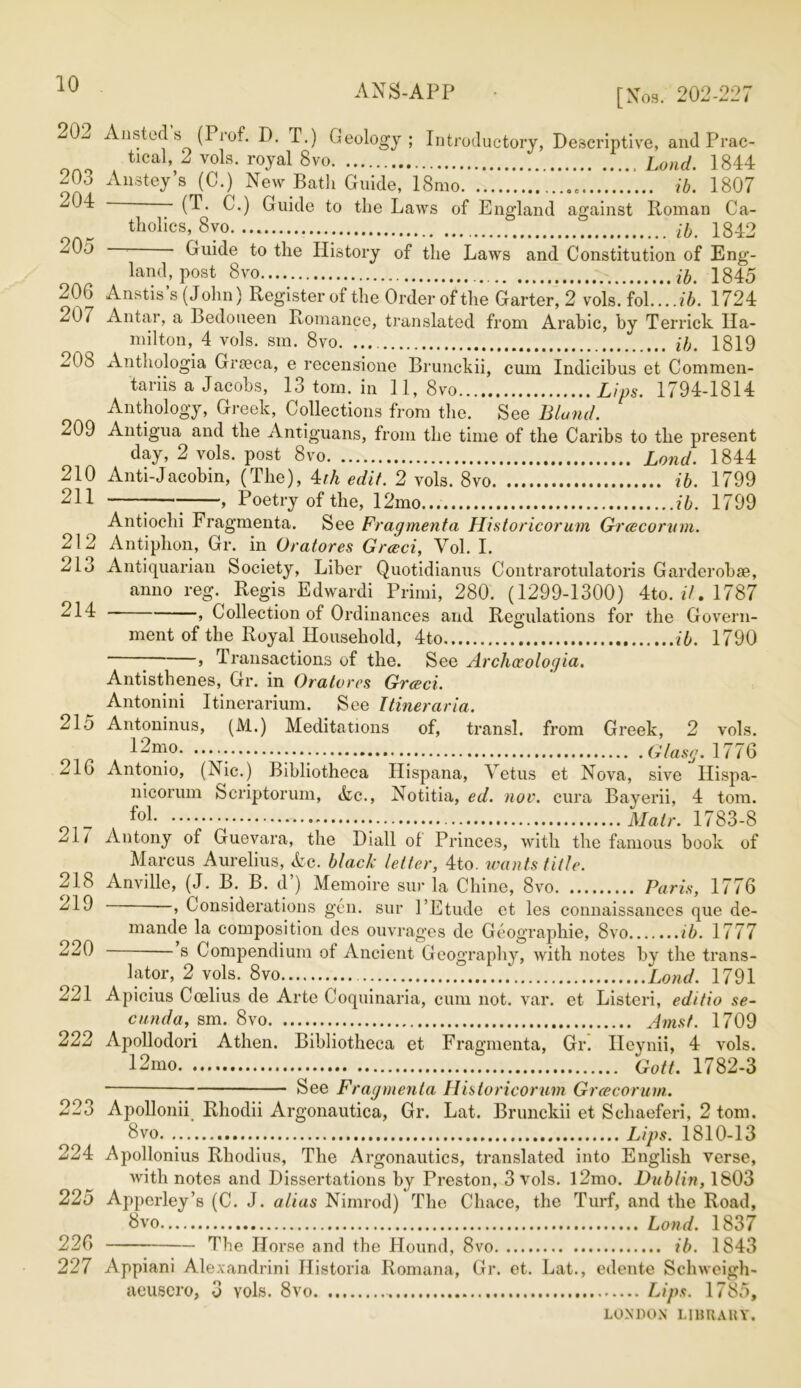 ANS-APP i * [Nos. 202-227 202 Ansted s (Prof. D. T.) Geology; Introductory, Descriptive, and Prac- tical, 2 vols. royal 8vo Land. 1844 203 Anstey’s (C.) New Bath Guide, 18mo. ib. 1807 (^- ^-) Guide to the Laws of England against Roman Ca- tholics, 8vo ib, 1842 -05 ■ Guide to the History of the Laws and Constitution of Eng- land, post 8vo ib, 1845 206 Anstis s (John) Register of the Order of the Garter, 2 vols. fol. ...ib. 1724 207 Antar, a Bedoueen Romance, translated from Arabic, by Terrick Ha- milton, 4 vols. sm. 8vo. ib. 1819 Anthologia Grteca, e recensione Brunckii, cum Indicibus et Commen- tariis a Jacobs, 13 tom. in 11, 8vo Lips. 1794-1814 Anthology, Greek, Collections from the. See Bland. Antigua and the Antiguans, from the time of the Caribs to the present day, 2 vols. post 8vo Land. 1844 210 Anti-Jacobin, (The), 4th edit. 2 vols. 8vo ib. 1799 211 208 209 212 213 214 215 216 217 218 219 220 221 222 223 Poetry of the, 12mo ib. 1799 Antiochi Fragmenta. See Fragmenta Historicorum Greecoritm. Antiphon, Gr. in Oratores Greed, Vol. I. Antiquarian Society, Liber Quotidianus Contrarotulatoris Garderobse, anno reg. Regis Edwardi Primi, 280. (1299-1300) 4to. it. 1787 , Collection of Ordinances and Regulations for the Govern- ment of the Royal Household, 4to ib. 1790 7 > Transactions of the. See Archoeologia. Antisthenes, Gr. in Oratores Greed. Antonini Itinerarium. See Ttineraria. Antoninus, (M.) Meditations of, transl. from Greek, 2 vols. 12mo : .... Glasg. 1776 Antonio, (Nic.) Bibliotheca Ilispana, Yetus et Nova, sive Ilispa- nicorum Scriptorum, Ac., Notitia, ed. nov. cura Bayerii, 4 tom. Malr. 1783-8 Antony of Guevara, the Diall of Princes, with the famous book of Marcus Aurelius, Ac. black letter, 4to. wants title. Anville, (J. B. B. d’) Memoire sur la Chine, 8vo Paris, 1776 —, Considerations gen. sur 1’Etude et les connaissances que de- mande la composition des ouvrages de Geographie, 8vo ib. 1777 s Compendium of Ancient Geography, with notes by the trans- lator, 2 vols. 8vo.. Land. 1791 Apicius Coelius de Arte Coquinaria, cum not. var. et Listeri, editio se~ cunda, sm. 8vo Amst. 1709 Apollodori A then. Bibliotheca et Fragmenta, Gr. Ileynii, 4 vols. 12mo Gott. 1782-3 See Fragmenta Historicorum Greecorurn. Apollonii Rhodii Argonautica, Gr. Lat. Brunckii et Schaeferi, 2 tom. 8vo. Lips. 1810-13 224 Apollonius Rhodius, The Argonautics, translated into English verse, with notes and Dissertations by Preston, 3 vols. l2mo. Dublin, 1803 225 Appcrley’s (C. J. alias Nimrod) The Cliace, the Turf, and the Road, 8vo Lond. 1837 226 The Horse and the Hound, 8vo ib. 1843 227 Appiani Alexandrini Historia Romana, Gr. et. Lat., edente Schweigh- aeuscro, 3 Yols. 8vo Lips. 1785,