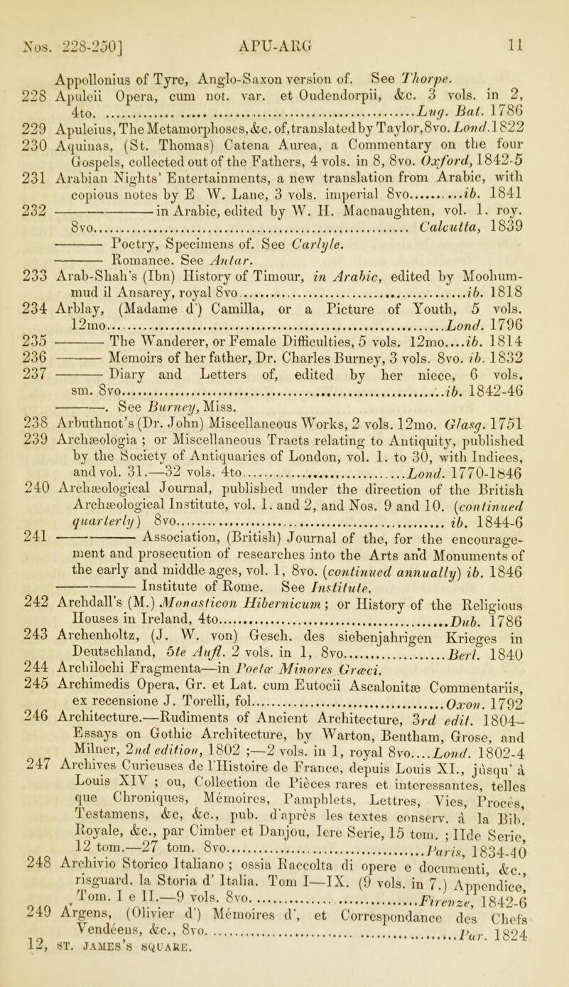 Nos. 228-250] APU-ARG Appollonius of Tyre, Anglo-Saxon version of. See Thorpe. 228 Apuleii Opera, cum not. var. et Oudendorpii, Ac. 3 vols. in 2, 4to Lvg. hat. 1786 229 Apuleius, The Metamorphoses, Ac. of, translated by Taylor, 8vo. Loud. 1822 230 Aquinas, (St. Thomas) Catena Aurea, a Commentary on the four Gospels, collected out of the Fathers, 4 vols. in 8, 8vo. Oxford, 1842-5 231 Arabian Nights’ Entertainments, a new translation from Arabic, with copious notes by E W. Lane, 3 vols. imperial 8vo ,...ib. 1841 232 in Arabic, edited by W. H. Macnaughten, vol. 1. roy. 8vo Calcutta, 1839 Poetry, Specimens of. See Carlyle. Romance. See An tar. 233 Arab-Shah’s (Ibn) History of Timour, in Arabic, edited by Moohum- mud il Ansarey, royal 8vo ib. 1818 234 Arblay, (Madame d ) Camilla, or a Picture of Youth, 5 vols. 12mo Land. 1796 235 The Wanderer, or Female Difficulties, 5 vols. l2mo....ib. 1814 236 Memoirs of her father, Dr. Charles Burney, 3 vols. 8vo. ib. 1832 237 Diary and Letters of, edited by her niece, 6 vols. sm. 8vo ..ib. 1842-46 . See Burney, Miss. 238 Arbuthnot’s (Dr. John) Miscellaneous Works, 2 vols. 12mo. Glasy. 1751 239 Archseologia ; or Miscellaneous Tracts relating to Antiquity, published by the Society of Antiquaries of London, vol. 1. to 30, with Indices, and vol. 31.—32 vols. 4to Loud. 1770-1846 240 Archseological Journal, published under the direction of the British Archaeological Institute, vol. 1. and 2, and Nos. 9 and 10. (continued quarterly) 8vo ib. 1844-6 241 Association, (British) Journal of the, for the encourage- ment and prosecution of researches into the Arts and Monuments of the early and middle ages, vol. 1, 8vo. (continued annually) ib. 1846 Institute of Rome. See Institute, 242 Archdall’s (M.) Monasticon Hibernicum; or History of the Religious Houses in Ireland, 4to Dub. 1786 243 Archenholtz, (J. W. von) Gesch. des siebenjahrigen Krieges in Deutschland, 5te Aujl. 2 vols. in 1, 8vo Berl. 1840 244 Archilochi Fragmenta—in Poetx Minores Greed. 245 Archimedis Opera, Gr. et Lat. cum Eutocii Ascalonitm Commentariis, ex recensione J. Torelli, fol Oxon. 1792 246 Architecture.—Rudiments of Ancient Architecture, 3rd edit. 1804- Essays on Gothic Architecture, by Warton, Bentliam, Grose, and Milner, 2nd edition, 1802 ;—2 vols. in 1, royal 8vo....Loud. 1802-4 247 Archives Curieuses de l’Histoire de France, depuis Louis XI., jusqu’ a Louis XI\ ; ou, Collection de Pieces rares et interessantes, telles que Chroniques, Memoires, Pamphlets, Lettres, Vies, Proces, Testamens, Ac, Ac., pub. d’apres les textes conserv. a la Bib! Royale, Ac., par Cimber et Danjou, Iere Serie, 15 tom. ; Ilde Serie*, 12 tom.—27 tom. 8vo Paris 1834-40 248 Archivio Storico Italiano ; ossia Raccolta di opere e documenti Ac risguard. la Storia d’ Italia. Tom I—IX. (9 vols. in 7.) Appendice’ Tom. I e II.—9 vols. 8vo. Ftrevze, 1842-6 -4J Argens, (Olivier d) Memoires d’, et Correspondance des Chefs Vendeens, Ac., 8vo 1824