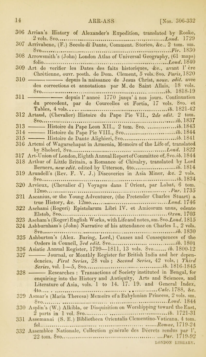 306 Arrian’s History of Alexander’s Expedition, translated by Rooke, 2 vols. 8vo Loud. 1729 307 Arrivabene, (F.) Secolo di Dante, Comment. Storico, Ac.. 2 tom. sm. 8vo Fir. 1830 308 Arrowsmith’s (John) London Atlas of Universal Geography, (61 maps) folio Lond. 1840 309 Art de verifier les Dates des faits historifpies, Ac., avant 1’ ere Chretienne, ouvr. postli. de Dom. Clement, 5 vols. 8vo. Paris, 1820 310 • depuis la naissance de Jesus Christ, nouv. edit, avec des corrections et annotations par M. de Saint Allais, 18 vols. 8vo ib. 1818-19 311 depuis 1’annee 1770 jusqu’a nos jours. Continuation du precedent, par de Courcelles et Fortia, 17 vols. 8vo. et Tables, 4 vols '. ib. 1821-42 312 Artaud, (Chevalier) Histoire du Pape Pie VII., 2de edit. 2 tom. 8vo ib. 1837 313 Histoire du Pape Leon XII., 2 tom. 8vo ?6.1843 314 Histoire du Pape Pie VIII., 8vo ib. 1844 315 Histoire de Dante Alighieri, 8vo ib. 1841 316 Artemi of Wagarschapat in Armenia, Memoirs of the Life of, translated by Shoberl, 8vo Lond. 1822 317 Art-Union of London,Eighth Annual Report of Committee of, 8vo.?6. 1844 318 Arthur of Little Britain, a Romance of Chivalry, translated by Lord Berners, new edit, edited by Utterson, 4to ib. 1814 319 Arundell’s (Rev. F. V. J.) Discoveries in Asia Minor, Ac. 2 vols. 8vo ib. 1834 320 Arvieux, (Chevalier d’) Voyages dans 1’ Orient, par Labat, 6 tom. 12mo Par. 1735 321 Ascanius, or the Young Adventurer, (the Pretender Charles Stuart) a true History, Ac. 12mo Lond. 1746 322 Aschami (Rogeri) Epistolarum Libri IV. et Amicorum unus, edente Elstob, 8vo Ox on. 1703 323 Ascham’s (Roger) English Works, withLifeand notes, sm. 8vo.Lond. 1815 324 Ashburnham’s (John) Narrative of his attendance on Charles I., 2 vols. 8vo* . ib. 1830 325 Ashburton’s (Alex. Baring, Lord,) Causes and Consequences of the Orders in Council, 3rd edit. 8vo ib. 1801 326 Asiatic Annual Register, 1799—1811, 13 vols. 8vo ib. 1800-12 327 Journal, or Monthly Register for British India and her depen- dencies, First Series, 28 vols ; Second Series, 42 vols, ; Third Series, Vol. 1—5, 8vo ib. 1816-1845 328 Researches : Transactions of Society instituted in Bengal, for enquiring into the History and Antiquity, Arts and Sciences, and Literature of Asia, vols. 1 to 14. 17. 19. and General Index, 4to . Calc. 1788, Ac. 329 Asmar’s (Maria Theresa) Memoirs of a Babylonian Princess, 2 vols. sm. 8 vo Lond. 1844 330 Asplin’s (W.) Alkibla, or Disquisition on Worshipping toward theEast, 2 parts in 1 vol. 8vo ib. 1721-31 331 Assemanni (S. E.) Bibliotheca Orientalis Clcmentino-Vnticana. 4 tom. fol Romae, 1719-24 332 Assemblee Nationale, Collection gene rale des Decrets rendus par P, '22 tom. 8vo Par. 1719-92