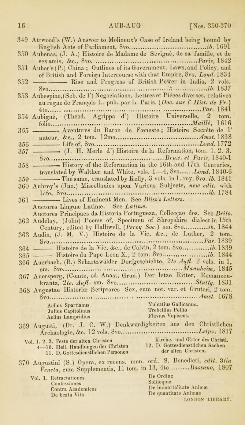 349 350 351 352 Attwood’s (W.) Answer to Molineux’s Case of Ireland being bound by English Acts of Parliament, 8vo ib. 1691 Aubenas, (J. A.) Histoire de Madame de Sevigne, de sa famille, et de ses amis, <kc., 8vo Paris, 1842 Auber’s(P.) China ; Outlines of its Government, Laws, and Policy, and of British and Foreign Intercourse with that Empire, 8vo. Loud. 1834 Rise and 8vo. Progress O of British Power in India, 2 ib. 353 vols. 1837 Aubespine,(Seb. de P) Negociations, Lettres et Pieces diverses, relatives au regne de Frangois I., pub. par L. Paris, [Doc. sur l' Hist, de Fr.) 4to Par. 1841 354 Aubigne, (Tlieod. Agrippa d’) Histoire Universelle, 2 tom. folio Maille, 1616 Aventures du Baron de Fceneste ; Histoire Secrete de F auteur, &c., 2 tom. 12mo Amst. 1838 Life of, 8vo Land. 1772 — (J. IP. Merle d’) Histoire dela Reformation, tom. 1.2. 3. 8vo Brux. et Paris, 1840-1 History of the Reformation in the l6th and 17th Centuries, 355 356 357 358 359 360 361 362 363 364 365 366 367 368 translated by Walther and White, vols. 1—4, 8vo Lorul. 1840-6 • The same, translated by Kelly, 3 vols. in 1, roy. 8vo. ib. 1841 Aubrey’s (Jno.) Miscellanies upon Various Subjects, new edit, with Life, 8 ib. 1784 Lives of Eminent Men. See Bliss's Letters. Auctores Linguse Latince. See Latince. Auctores Principaes da Iiistoria Portugueza, Colleccao dos. See Brito. Audelay, (John) Poems of, Specimen of Shropshire dialect in 15th Century, edited by Halliwell, (Percy Soc-) sm. 8vo ib. 1844 Audin, (J. M. V.) Histoire de la Vie, &c., de Luther, 2 tom. 8vo ••••• Par. 1839 Histoire de la Vie, &c., de Calvin, 2 tom. 8vo ib. 1839 Histoire du Pape Leon X., 2 tom. 8vo ib. 1844 Auerbach, (B.) Schartzwalder Dorfgeschichte, 2te Aufl. 2 vols. in 1, sm. 8vo Mannheim, 1845 Auersperg, (Comte, od. Anast. Grun,) Der letze Ritter, Romanzen- krantz, 2te. Aujl. sm. 8vo Stuttg. 1831 Augustae Historic Scriptores Sex, cum not. var. et Gruteri, 2 tom. 8 Amst. 1678 Aelius Spartianus Vu’catius Gallicanus. Julius Capitolinus Aelius Lampridius 369 Augusti, (Dr. J. C. W.) Archaologie, &lc. 12 vols. 8vo.... Vol. 1. 2. 3. Feste der alten Christen 4—10. Heil. Handlungen der Christen 11. D. Gottesdienstlichen Persorien 370 Augustini (S.) Opera, ex recens. Veneta, cum Supplementis, 11 tom Vol. 1. Retractationes Confessiones Contra Academicos De beata Vita D enkwurdigkeiten Trebellius Pollio Flavius Vopiscus. den aus 12. Christlichen Leipz. 1817 Kirehe. und (Erter des Christl. D. Gottesdienstlichen Sachen der alten Christen. mon. ord. S. Bencdicti, edit. 31 ia in 13, 4to Bassano, 1807 De Ordine Soliloquia De immortalitate Animae De quantitate Animae