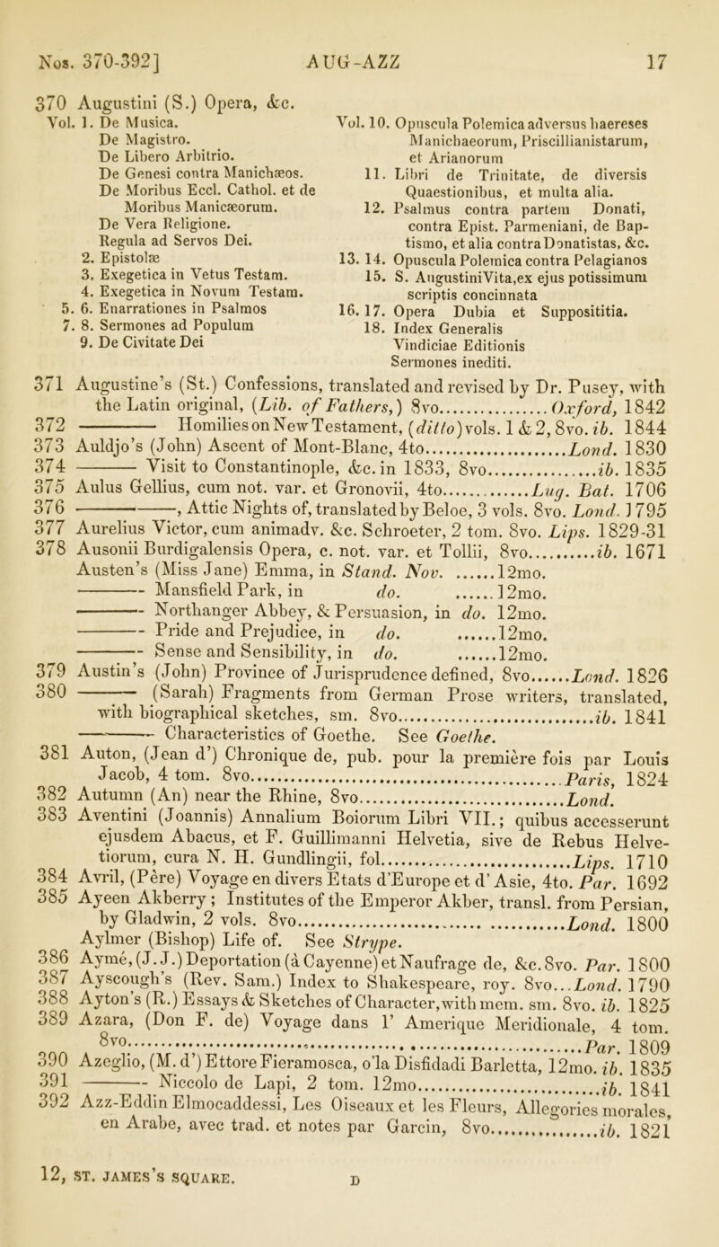 370 Augustini (S.) Opera, &c. Vol. 1. De Musica. De Magistro. De Libero Arbitrio. De Genesi contra Manichaeos. De Moribus Eccl. Cathol. et de Moribus Manicaeorura. De Vera Religione. Regula ad Servos Dei. 2. Epistolae 3. Exegetica in Vetus Testam. 4. Exegetica in Novum Testara. 5. 6. Enarrationes in Psalraos 7. 8. Sermones ad Populum 9. De Civitate Dei Vol. 10. OpusculaPolemicaadversushaereses Manicbaeorum, Priscillianistarum, et Arianorum 11. Libri de Trinitate, de diversis Quaestionibus, et multa alia. 12. Psalmus contra partem Donati, contra Epist. Parmeniani, de Bap- tismo, etalia contraDonatistas, &c. 13. 14. Opuscula Polemica contra Pelagianos 15. S. AugustiniVita.ex ejus potissimum scriptis concinnata 16.17. Opera Dubia et Supposititia. 18. Index Generalis Vindiciae Editionis Sermones inediti. 3/1 Augustine’s (St.) Confessions, translated and revised by Dr. Pusey, with the Latin original, (Lib. of Fathers,) 8vo Oxford, 1842 372 Homilies on New Testament, (ditto)vo\s. 1 &2,8vo. ib. 1844 373 Auldjo’s (John) Ascent of Mont-Blanc, 4to Load. 1830 374 Visit to Constantinople, he. in 1833, 8vo ib. 1835 375 Aulus Gellius, cum not. var. et Gronovii, 4to Lay. Bat. 1706 376 , Attic Nights of, translated by Beloe, 3 vols. 8vo. Loud. 1795 377 Aurelius Victor, cum animadv. &c. Schroeter, 2 tom. 8vo. Lips. 1829-31 378 Ausonii Burdigalensis Opera, c. not. var. et Tollii, 8vo ib. 1671 Austen’s (Miss Jane) Emma, in Stand. Nov l2mo. Mansfield Park, in do. 12mo. Northanger Abbey, & Persuasion, in do. 12mo. Pride and Prejudice, in do. 12mo. Sense and Sensibility, in do. 12mo. 379 Austin’s (John) Province of Jurisprudence defined, 8vo Land. 1826 oSO - (Sarah) Fragments from German Prose writers, translated, with biographical sketches, sm. 8vo ib. 1841 Characteristics of Goethe. See Goethe. 381 Auton, (Jean d ) Chronique de, pub. pour la premiere fois par Louis Jacob, 4 tom. 8vo p«m, ig24 382 Autumn (An) near the Rhine, 8vo Load. 383 Aventini (Joannis) Annalium Boiorum Libri VII.; quibus accesserunt ejusdem Abacus, et F. Guillimanni Helvetia, sive de Rebus Ilelve- tiorum, cura N. H. Gundlingii, fol Lips. 1710 384 Avril, (Pere) Voyage en divers Etats d’Europe et d’ Asie, 4to. Par. 1692 385 Ayeen Akberry ; Institutes of the Emperor Akber, transl. from Persian, by Gladwin, 2 vols. 8vo Loud. 1800 Aylmer (Bishop) Life of. See Strype. 386 Ayme,(J. J.) Deportation (a Cayenne) etNaufrage de, &c.8vo. Par. 1800 387 Ayscougli’s (Rev. Sam.) Index to Shakespeare, roy. 8vo...Load. 1790 s (E-) Essays k, Sketches of Character,with mem. sm. 8vo. ib. 1825 oi)9 Azara, (Don F. de) Voyage dans 1’ Amerique Meridionale, 4 tom. 8vo jgQq 390 Azeglio, (M. d’)EttoreFieramosca, o’la Disfidadi Barletta, 12mo ib 1835 391 Niccolo de Lapi, 2 tom. 12mo \ib] Jgdl 392 Azz-Eddin Elmocaddessi, Les Oiseauxet les Fleurs, Allegories morales, en Arabe, avec trad, et notes par Garcin, 8vo i(Ji lg21