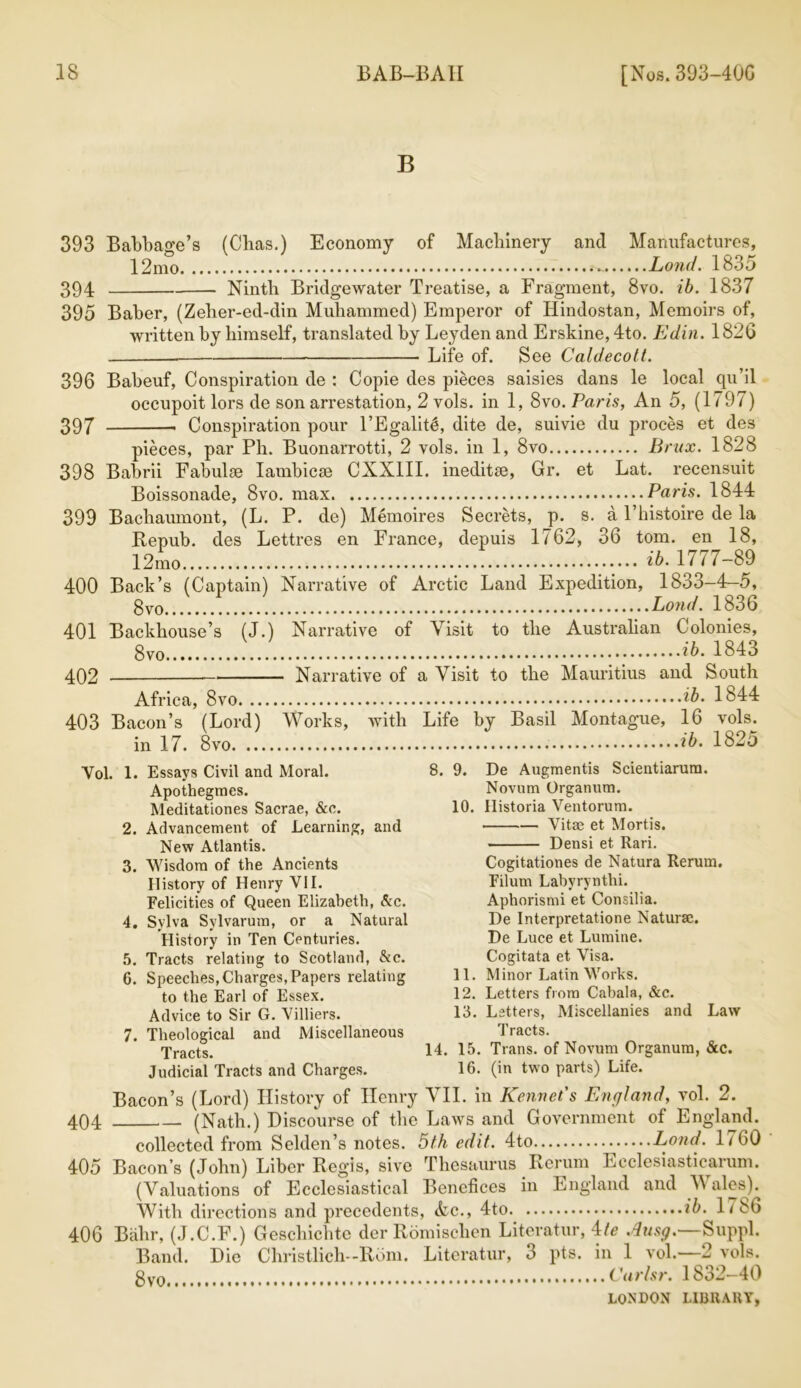 B 393 Babbage’s (Cbas.) Economy of Machinery and Manufactures, 12mo Lond. 1835 394 Ninth Bridgewater Treatise, a Fragment, 8vo. ib. 1837 395 Baber, (Zeher-ed-din Muhammed) Emperor of Hindostan, Memoirs of, written by himself, translated by Leyden and Erskine, 4to. Edin. 1826 Life of. See Caldecott. 396 Babeuf, Conspiration de : Copie des pieces saisies dans le local qu’il occupoit lors de son arrestation, 2 vols. in 1, 8vo. Paris, An 5, (1797) 397 Conspiration pour l’Egalitl, dite de, suivie du proces et des pieces, par Pli. Buonarrotti, 2 vols. in 1, 8vo Brux. 1828 398 Babrii Fabulse Iambicse CXX1II. ineditse, Gr. et Lat. recensuit Boissonade, 8vo. max Paris. 1844 399 Bachaumont, (L. P. de) Memoires Secrets, p. s. a l’histoire de la Repub. des Lettres en France, depuis 1762, 36 tom. en 18, 12mo ib. 1777-89 400 Back’s (Captain) Narrative of Arctic Land Expedition, 1833-4-5, gvo Lond. 1836 401 Backhouse’s (J.) Narrative of Visit to the Australian Colonies, gv0 ib. 1843 402 Narrative of a Visit to the Mauritius and South Africa, 8vo ib. 1844 403 Bacon’s (Lord) Works, with Life by Basil Montague, 16 vols. in 17. 8vo ib. 1825 Vol. 1. Essays Civil and Moral. Apothegraes. Meditationes Sacrae, &c. 2. Advancement of Learning, and New Atlantis. 3. Wisdom of the Ancients History of Henry VII. Felicities of Queen Elizabeth, Ac. 4. Sylva Sylvarum, or a Natural History in Ten Centuries. 5. Tracts relating to Scotland, &c. 6. Speeches, Charges, Papers relating to the Earl of Essex. Advice to Sir G. Villiers. 7. Theological and Miscellaneous Tracts. Judicial Tracts and Charges. 8. 9. De Augmentis Scientiarum. Novum Organum. 10. Historia Ventorum. Vitae et Mortis. Densi et Rari. Cogitationes de Natura Rerum. Filum Labyrynthi. Aphorismi et Consilia. De Interpretatione Naturae. De Luce et Lumine. Cogitata et Visa. 11. Minor Latin Works. 12. Letters from Cabala, &c. 13. Letters, Miscellanies and Law Tracts. 14. 15. Trans, of Novum Organum, &c. 16. (in two parts) Life. Bacon’s (Lord) History of Henry VII. in Rennet's England, vol. 2. 404 (Nath.) Discourse of the Laws and Government of England. collected from Selden’s notes. 5th edit. 4to Lond. 1760 405 Bacon’s (John) Liber Regis, sivc Thesaurus Rerum Ecclesiasticarum. (Valuations of Ecclesiastical Benefices in England and \Y ales). With directions and precedents, Ac., 4to ib. 1786 406 Bahr, (J.C.F.) Geschichte der Romiselien Literatim, Me Ausg.—Suppl. Band. Die Christlich—Rom. Literatur, 3 pts. in 1 vol.—2 vols. Curlsr. 1832-40