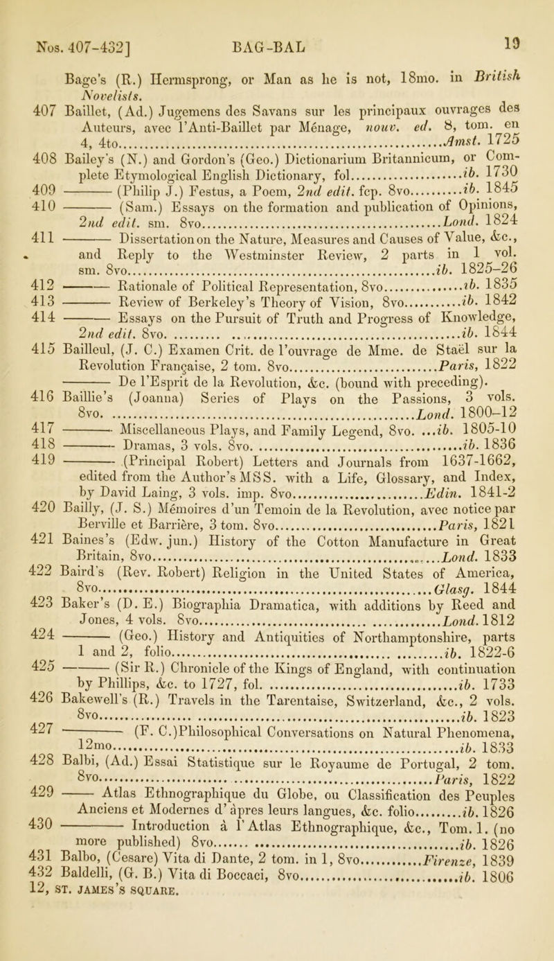 Bagc’s (R.) Ilermsprong, or Mail as lie is not, 18mo. in British Novelists. 407 Baillet, (Ad.) Jugemens des Savans sur les principaux ouvrages des Auteurs, avec l’Anti-Baillet par Menage, nouv. ed. 8, tom. en 4, 4to Jhnst. 1725 408 Bailey’s (N.) and Gordon’s (Geo.) Dictionarium Britannicum, or Com- plete Etymological English Dictionary, fol ib. 1730 409 (Philip J.) Eestus, a Poem, 2nd edit. fcp. 8vo ib. 1845 410 (Sam.) Essays on the formation and publication of Opinions, 2nd edit. sm. 8vo Loud. 1824 411 Dissertation on the Nature, Measures and Causes of 'V alue, Ac., » and Reply to the Westminster Review, 2 parts in 1 vol. sm. 8vo ib. 1825—26 412 ——— Rationale of Political Representation, 8vo ib. 1835 413 Review of Berkeley’s Theory of Vision, 8vo ib. 1842 414 Essays on the Pursuit of Truth and Progress of Knowledge, 2nd edit. 8vo ib. 1844 415 Bailleul, (J. C.) Examen Crit. de l’ouvrage de Mme. de Stael sur la Revolution Frangaise, 2 tom. 8vo Paris, 1822 De l’Esprit de la Revolution, Ac. (bound with preceding). 416 Baillie’s (Joanna) Series of Plays on the Passions, 3 vols. 8vo Bond. 1800—12 41/ •- Miscellaneous Plays, and Family Legend, 8vo. ...ib. 1805-10 418 Dramas, 3 vols. 8vo ib. 1836 419 (Principal Robert) Letters and Journals from 1637-1662, edited from the Author’s MSS. with a Life, Glossary, and Index, by David Laing, 3 vols. imp. 8vo Edin. 1841-2 420 Bailly, (J. S.) Memoires d’un Temoin de la Revolution, avec notice par Berville et Barriere, 3 tom. 8vo Paris, 1821 421 Baines’s (Edw. jun.) History of the Cotton Manufacture in Great Britain, 8vo Loud. 1833 422 Baird’s (Rev. Robert) Religion in the United States of America, 8vo Glasg. 1844 423 Baker s (D. E.) Biograpliia Dramatica, with additions by Reed and Jones, 4 vols. 8vo Loud. 1812 424 (Geo.) History and Antiquities of Northamptonshire, parts 1 and 2, folio ib. 1822-6 425 (Sir R.) Chronicle of the Kings of England, with continuation by Phillips, Ac. to 1727, fol ib. 1733 426 Bakewell’s (R.) Travels in the Tarentaise, Switzerland, Ac., 2 vols. 8 vo ib. 1823 427 - (F. C.)Philosophical Conversations on Natural Phenomena, 12mo ib. 1833 428 Balbi, (Ad.) Essai Statistique sur le Royaume de Portugal, 2 tom. Svo Paris, 1822 429 Atlas Ethnographique du Globe, ou Classification des Peuples Anciens et Modernes d’ apres leurs langues, Ac. folio ib. 1826 430 Introduction a P Atlas Ethnographique, Ac., Tom. 1. (no more published) 8vo ib. 1826 431 Balbo, (Cesare) Vita di Dante, 2 tom. in 1, 8vo Firenze, 1839 432 Baldelli, (G. B.) Vita di Boccaci, 8vo 76. 1806