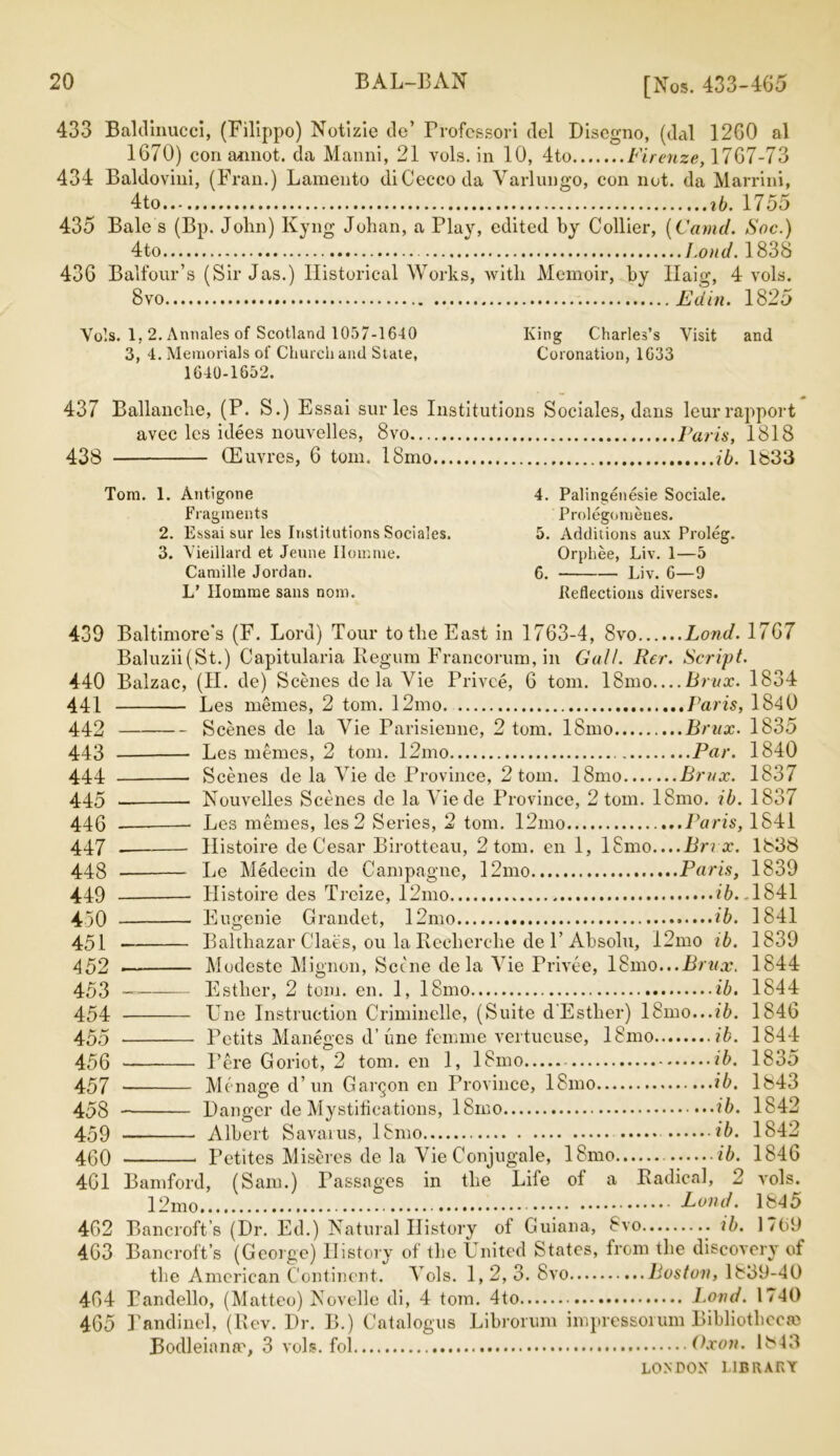 433 Balcllnucci, (Filippo) Notizie de’ Professor! del Discgno, (dal 12G0 al 1670) con annot. da Manni, 21 vols. in 10, 4to Firenze, 1767-73 434 Baldovini, (Fran.) Lamento diCeccoda Varlungo, con not. da Marrini, 4to . ib. 1755 435 Bale s (Bp. John) Kyng Johan, a Play, edited by Collier, [Camel. Soc.) 4to I.ond. 1838 43G Balfour’s (Sir Jas.) Historical Works, with Memoir, by llaio- 4 vols. 8 vo Ed in. 1825 Vols. 1,2. Annales of Scotland 1057-1640 King Charles’s Visit and 3, 4. Memorials of Church and State, Coronation, 1633 1640-1652. 437 Ballanche, (P. S.) Essai surles Institutions Sociales, dans leurrapport avec les idees nouvelles, 8vo Paris, 1818 438 (Euvres, 6 tom. 18mo ib. 1833 Tom. 1. Antigone 4. Palingenesie Sociale. Fragments Prolegomeues. 2. Essai sur les Institutions Sociales. 5. Additions aux Proleg. 3. Vieillard et Jeune Homme. Orphee, Liv. 1—5 Camille Jordan. 6. Liv. 6—9 L’ Ilomme sans nom. Iteflections diverses. 439 Baltimore's (F. Lord) Tour to the East in 1763-4, 8vo Lond. 1767 Baluzii(St.) Capitularia Ilegum Francorum, in Gall. Rer. Script. 440 Balzac, (II. de) Scenes dc la Vie Privee, 6 tom. 18mo Brux. 1834 441 Les memes, 2 tom. 12mo Paris, 1840 442 Scenes de la Vie Parisienne, 2 tom. 18mo Brux. 1835 443 Les memes, 2 tom. 12mo Par. 1840 444 Scenes de la Vie de Province, 2 tom. 18mo Brux. 1837 445 Nouvelles Scenes de la Viede Province, 2 tom. 18mo. ib. 1837 446 Les memes, les 2 Series, 2 tom. 12ino Paris, 1841 447 _ Ilistoire de Cesar Birotteau, 2 tom. en 1, l£mo....Bnx. 1838 448 Le Medecin de Campagne, 12mo Paris, 1839 449 IJistoire des Treize, 12mo 76. ,1841 450 Eugenie Grandet, 12mo ib. 1841 451 Balthazar Claes, ou la Recherche de P Absolu, 12mo ib. 1839 452 Modeste Mignon, Scene de la Vie Privee, 18mo...Brux. 1844 453 — Esther, 2 tom. en. 1, 18mo ib. 1844 454 Une Instruction Criminelle, (Suite d'Esther) 18mo...t7>. 1846 455 Petits Maneges d’ une femme vertucuse, 18mo ib. 1844 456 Pere Goriot, 2 tom. en 1, 18mo ib. 1835 457 Me nage d’un Gaigon en Province, 18mo ib. 1843 458 Danger de Mystifications, 18mo ib. 1842 459 Albert Savarus, 18mo ib. 1842 460 Petites Miseres de la Vie Conjugale, 18mo ib. 1846 461 Bamford, (Sam.) Passages in the Life of a Radical, 2 vols. 12mc> Lond. 1845 462 Bancroft’s (Dr. Ed.) Natural History of Guiana, 8vo ib. 1769 4G3 Bancroft’s (George) History of the United States, from the discovery of the American Continent. Vols. 1,2, 3. 8vo Boston, 1839-40 464 Bandello, (Matteo) Novelle di, 4 tom. 4to Bond. 1740 465 Pandinel, (Rev. Dr. B.) Catalogus Librorum impressorum Bibliotheem Bodleiana', 3 vols. fol Oxon. 1843