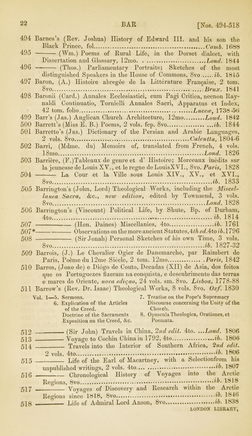 [Nos. 494-518 494 Barnes’s (Rev. Joshua) History of Edward III. and his son the Black Prince, fol Camb. 1688 495 (Wm.) Poems of Rural Life, in the Dorset dialect, with Dissertation and Glossary, 12mo Loud. 1844 496 (Thos.) Parliamentary Portraits; Sketches of the most distinguished Speakers in the House of Commons, 8vo ib. 18i5 497 Baron, (A.) Histoire abregee de la Litterature Frangaise, 2 tom. 8vo Brux. 1841 498 Baronii (Card.) Annales Ecclesiastici, cum Pagi Critica, necnon Ray- naldi Continuatio, Tornielli Annales Sacri, Apparatus et Index, 42 tom. folio Lucca, 1738-56 499 Barr’s (Jas.) Anglican Church Architecture, 12mo Loud. 1842 500 Barrett’s (Miss E. B.) Poems, 2 vols. fcp. 8vo ib. 1844 501 Barretto’s (Jas.) Dictionary of the Persian and Arabic Languages, 2 vols. 8vo Calcutta, 1804-6 502 Barri, (Mdme. du) Memoirs of, translated from French, 4 vols. I81110 Load. 1826 503 Barriere, (F.)Tableaux de genre et d’ Histoire; Morceaux inedits sur la jeunesse de Louis XV., et le regne de LouisXVI., 8vo. Paris, 1828 504 La Cour et la Yille sous Louis XIV., XV., et XVI., 8vo ib. 1833 505 Barrington’s (John, Lord) Theological Works, including the Miscel- lanea Sacra, Ac., new edition, edited by rIWnsend, 3 vols. 8vo Lond. 1828 506 Barrington’s (Viscount) Political Life, by Shute, Bp. of Durham, 4to ib. 1814 507 (Hon. Daines) Miscellanies, 4to ib. 1761 507* Observations on the more ancient Statutes,4fA<?£/.4to/6.1796 508 (Sir Jonah) Personal Sketches of his own Time, 3 vols. 8 vo ib. 1827-32 509 Barrois, (J.) Le Chevalier Ogier de Danemarclie, par Raimbert de Paris, Poeme du 12me Siecle, 2 tom. 12mo Paris, 1842 510 Barros, (Joao de) e Diogo de Couto, Decadas (XII) de Asia, dos feitos que os Portuguezes fizeram na conquista, e descubrimento das terras e mares do Oriente, nova ediqao, 24 vols. sm. 8vo. Lisboa, 1778-88 511 Barrow’s (Rev. Dr. Isaac) Theological Works, 8 vols. 8vo. Oxf. 1830 Vol. 1—5. Sermons. 6. Explication of the Articles of the Creed. Doctrine of the Sacraments Exposition on the Creed, &c. 7. Treatise on the Pope’s Supremacy Discourse concerning the Unity of the Church. 8. Opuscula Theologica, Orationes, et Poemata. 512 513 514 515 516 517 518 (Sir John) Travels in China, 2nd edit. 4to. ...Lond. 1806 Voyage to Cochin China in 1792, 4to ib. 1806 Travels into the Interior of Southern Africa, 2nd edit. 2 vols. 4to 1806 Life of the Earl of Macartney, with a Selectionfrom his unpublished writings, 2 vols. 4to. ib. 1807 Chronological History of Voyages into the Arctic Regions, ib. 1818 Voyages of Discovery and Research within the Arctic Regions since 1818, 8vo ib. 1846 Life of Admiral Lord Anson, 8vo ib. 1838