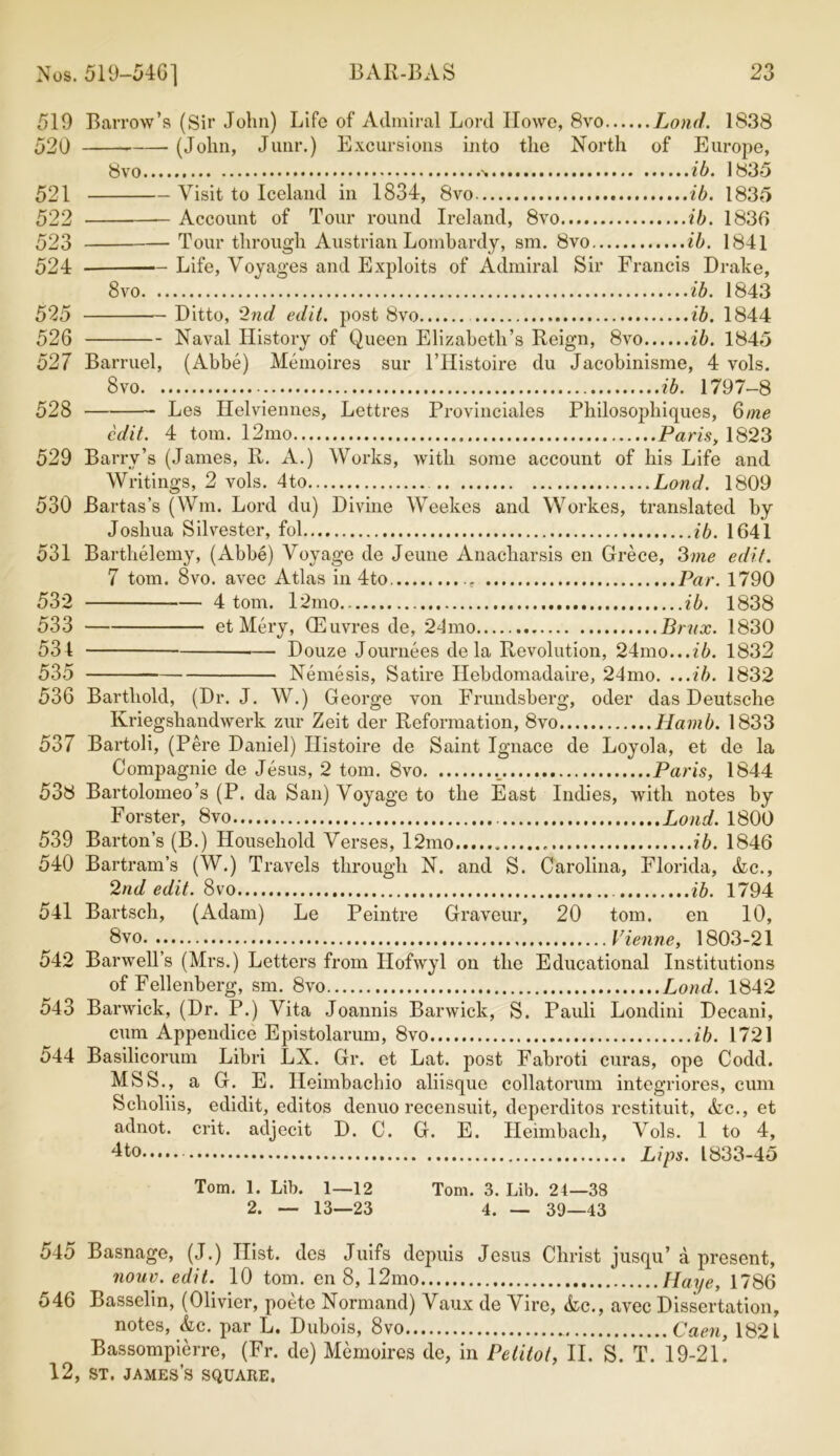 519 Barrow’s (Sir John) Life of Admiral Lord Howe, 8vo Lond. 1838 520 (John, Junr.) Excursions into the North of Europe, 8vo ib. 1835 521 Visit to Iceland in 1834, 8vo ib. 1835 522 Account of Tour round Ireland, 8vo ib. 1836 523 Tour through Austrian Lombardy, sm. 8vo ib. 1841 524 — Life, Voyages and Exploits of Admiral Sir Francis Drake, 8vo ib. 1843 525 Ditto, 2nd edit, post 8vo ib. 1844 526 Naval History of Queen Elizabeth’s Reign, 8vo ib. 1845 527 Barruel, (Abbe) Memoires sur l’Histoire du Jacobinisme, 4 vols. 8vo ib. 1797-8 528 Les Helviennes, Lettres Provinciates Philosophiques, 6me edit. 4 tom. 12mo Pam, 1823 529 Barry’s (Janies, R. A.) Works, with some account of his Life and Writings, 2 vols. 4to Lond. 1809 530 Bartas’s (Wm. Lord du) Divine Weekes and Workes, translated by Joshua Silvester, fol ib. 1641 531 Barthelemy, (Abbe) Voyage de Jeune Anacliarsis en Grece, 3me edit. 7 tom. 8vo. avec Atlas in 4to. Par. 1790 532 4 tom. l2mo ib. 1838 533 et Mery, QEuvres de, 24mo Brux. 1830 531 — Douze Journees de la Revolution, 24mo...f6. 1832 535 Nemesis, Satire Hebdomadaire, 24mo. ...ib. 1832 536 Barthold, (Dr. J. W.) George von Frundsberg, oder das Deutsche Kriegshandwerk zur Zeit der Reformation, 8vo Hamb. 1833 537 Bartoli, (Pere Daniel) Histoire de Saint Ignace de Loyola, et de la Compagnie de Jesus, 2 tom. 8vo ._ Paris, 1844 538 Bartolomeo’s (P. da San) Voyage to the East Indies, with notes by Forster, 8vo Lond. 1800 539 Barton’s (B.) Household Verses, l2mo ib. 1846 540 Bartram’s (W.) Travels through N. and S. Carolina, Florida, &c., 2nd edit. 8vo ib. 1794 541 Bartsch, (Adam) Le Peintre Graveur, 20 tom. en 10, 8vo Vienne, 1803-21 542 Barwell’s (Mrs.) Letters from Ilofwyl on the Educational Institutions of Fellenberg, sm. 8vo Lond. 1842 543 Barwick, (Dr. P.) Vita Joannis Barwick, S. Pauli Londini Decani, cum Appendice Epistolarum, 8vo ib. 1721 544 Basilicorum Libri LX. Gr. et Lat. post Fabroti curas, ope Codd. MSS., a G. E. Ileimbachio aliisque collatorum integriores, cum Scholiis, edidit, editos denuo recensuit, deperditos restituit, Ac., et adnot. crit. adjecit D. C. G. E. Heimbach, Vols. 1 to 4, 4to Lips. 1833-45 Tom. 1. Lib. 1—12 Tom. 3. Lib. 24—38 2. — 13—23 4. — 39—43 545 Basnage, (J.) Hist, des Juifs depuis Jesus Christ jusqu’ a present, nouv. edit. 10 tom. en 8, 12mo Haye, 1786 546 Basselm, (Olivier, poete Normand) Vaux de Vire, <fcc., avec Dissertation, notes, &c. par L. Dubois, 8vo Caen, 182 L Bassompierre, (Fr. de) Memoires de, in Pelitot, II. S. T. 19-2l!