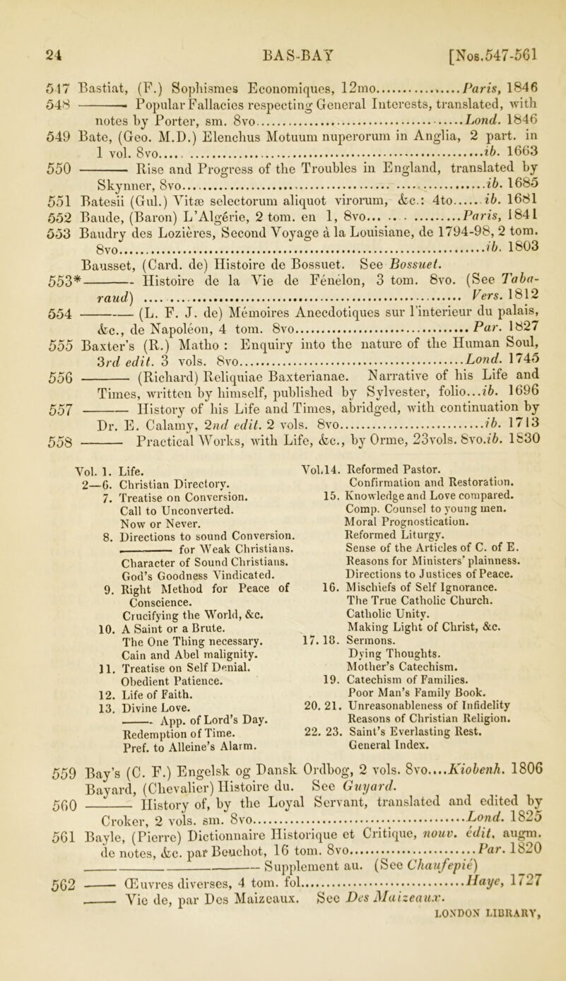 517 Bastiat, (F.) Sophismes Economiques, 12ino Paris, 1846 548 Popular Fallacies respecting General Interests, translated, with notes by Porter, sm. 8vo Lond. 1846 549 Bate, (Geo. M.D.) Elenchus Motuum nuperorum in Anglia, 2 part, in 1 vol. 8vo ib. 1663 550 Rise and Progress of the Troubles in England, translated by Skynner, 8vo ib- 1685 551 Batesii (Gul.) Vitte selectorum aliquot virorum, Ac.: 4to ib. 1681 552 Baude, (Baron) L’Algerie, 2 tom. en 1, 8vo Paris, 1841 553 Baudry des Lozieres, Second Voyage a la Louisiane, de 1794-98, 2 tom. 8 ib- 1803 Bausset, (Card, de) Histoire de Bossuet. See Bossuet. 553* Histoire de la Vie de Fenelon, 3 tom. 8vo. (See Taba- raud) Vers. 1812 554 (L. F. J. de) Memoires Anecdotiques sur l’interieur du palais, Ac., de Napoleon, 4 tom. 8vo Par. 1827 555 Baxter’s (R.) Matho : Enquiry into the nature of the Human Soul, 3rd edit. 3 vols. 8vo Lond. 1745 556 (Richard) Reliquiae Baxterianae. Narrative of his Life and Times, written by himself, published by Sylvester, folio...ib. 1696 557 History of his Life and Times, abridged, with continuation by Hr. E. Calamy, 2nd edit. 2 vols. 8vo ib. 1713 558 Practical Works, with Life, Ac., by Orrne, 23vols. Svo.ib. 1830 Yol. 1. Life. 2—G. Christian Directory. 7. Treatise on Conversion. Call to Unconverted. Now or Never. 8. Directions to sound Conversion. . for Weak Christians. Character of Sound Christians. God’s Goodness Vindicated. 9. Right Method for Peace of Conscience. Crucifying the World, &c. 10. A Saint or a Brute. The One Thing necessary. Cain and Abel malignity. 11. Treatise on Self Denial. Obedient Patience. 12. Life of Faith. 13. Divine Love. App. of Lord’s Day. Redemption of Time. Pref. to Alleine’s Alarm. Vol.14. Reformed Pastor. Confirmation and Restoration. 15. Knowledge and Love compared. Comp. Counsel to young men. Moral Prognostication. Reformed Liturgy. Sense of the Articles of C. of E. Reasons for Ministers’ plainness. Directions to Justices of Peace. 16. Mischiefs of Self Ignorance. Tire True Catholic Church. Catholic Unity. Making Light of Christ, &c. 17. 13. Sermons. Dying Thoughts. Mother’s Catechism. 19. Catechism of Families. Poor Man’s Family Book. 20. 21. Unreasonableness of Infidelity Reasons of Christian Religion. 22. 23. Saint’s Everlasting Rest. General Index. 559 560 561 562 Bay’s (C. F.) Engelsk og Dansk Ordbog, 2 vols. S\o.,,.Kiobenh. 1806 Bayard, (Chevalier) Histoire du. See Guyard. History of, by the Loyal Servant, translated and edited by Croker, 2 vols. sm. 8vo Lond. 1825 Bayle, (Pierre) Dictionnaire Historique et Ciitique, nouv. edit. augni. de notes, Ac. par Beuchot, 16 tom. Svo .....Par. 1820 Supplement au. (See Chaufepie) (Euvres diverses, 4 tom. fol llaye, 1/ 27 Vic de, par Des Maizeaux. Sec Des Maizeaux.
