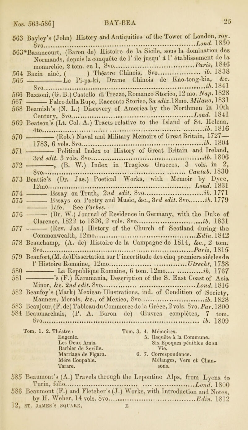 563 Bayley’s (John) History and Antiquities of the Tower of London, roy. Loud. 1830 563*Bazancourt, (Baron de) Ilistoire do la Sicilc, sous la domination des Normands, depuis laconquete de 1’ ile jusqu’ a 1’ etablissement de la monarchic, 2 tom. en 1, 8vo Paris, 1846 564 Bazin aine, ( ) Theatre Chinois, Svo ib* 1838 565 Le Pi-pa-ki, Drame Chinois de Kao-tong-kia, Ac. 8vo ....ib. 1841 566 Bazzoni, (G. B.) Castello di Trezzo, Romanzo Storico, 12 mo. Nap. 1828 567 Falcodella Rupe, Racconto Storico, 3a cc/iz.18mo. Milano, 1831 568 Beamish’s (N. L.) Discovery of America by the Northmen in 10th Century, Svo Lond. 1841 569 Bcatson’s (Lt. Col. A.) Tracts relative to the Island of St. Helena, ib. 1816 570 (Rob.) Naval and Military Memoirs of Great Britain, 1727— 1783, 6 vols.Svo ib. 1804 571 Political Index to History of Great Britain and Ireland, 3rd edit. 3 vols. Svo ib. 1806 572 , (B. W.) Index in. Tragicos Graecos, 3 vols. in 2, 8vo Cantab. 1830 573 Beattie’s (Dr. Jas.) Poetical Works, with Memoir by Dyce, 12mo Lond. 1831 574 Essay on Truth, 2nd edit. 8vo ...ib. 1771 575 Essays on Poetry and Music, Ac., 3rd edit. Svo ib. 1779 Life. See Forbes. • 576 (Dr. W.) Journal of Residence in Germany, with the Duke of Clarence, 1822 to 1826, 2 vols. Svo ib. 1831 577 (Rev. Jas.) History of the Church of Scotland during the Commonwealth, 12mo Edin. 1842 578 Beauchamp, (A. de) Ilistoire de la Campagne de 1814, Ac., 2 tom. Svo Paris, 1815 579 Beaufort,(M. de)Dissertation sur P incertitude des cinq premiers siecles de F Histoire Romaine, 12mo Utrecht, 1738 580 — La Republique Romaine, 6 tom. 12mo ib. 1767 581 ’s (F.) Karamania, Description of the S. East Coast of Asia Minor, Ac. 2nd edit. 8vo Lond. 1816 582 Beaufoy’s (Mark) Mexican Illustrations, ind. of Condition of Society, Manners, Morals, Ac., of Mexico, Svo ib. 1828 583 Beaujour,(F. de) Tableau du Commerce de la Groce, 2 vols. Svo .Par. 1800 584 Beaumarchais, (P. A. Baron de) CEuvres completes, 7 tom. 8vo ib. 1809 Tom. 1. 2. Theatre : Eugenie. Les Deux Amis. Barbier de Seville. Marriage de Figaro. Mere Coupable. Tarare. Tom. 3. 4. Memoires. 5. Requete a la Commune. Six Epoques penibles de sa Yie. 6. 7. Correspondance. Melanges, Yers et Chan- sons. 585 Beaumont’s (A.) Travels through the Lepontine Alps, from Lyons to Turin, folio Lond. 1800 586 Beaumont (F.) and Fletcher’s (J.) Works, with Introduction and Notes, by H. Weber, 14 vols. Svo Edin. 1812