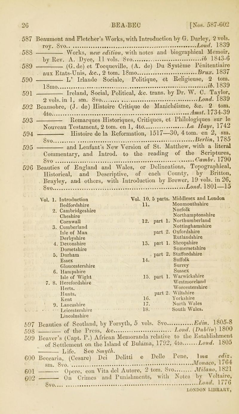 587 Beaumont and Fletcher’s Works, with Introduction by G. Darley, 2 vols. roy. 8vo . Loud. 1839 588 Works, new edition, with notes and biographical Memoir, by Rev. A. Dyce, 11 vols. 8vo ib 1843-6 589 (G. de) et Tocqueville, (A. de) Du Systeme Penitentiaire aux Etats-Unis, Ac., 2 tom. 18mo Brux. 1837 590 L’ Irlande Sociale, Politique, et Religieuse, 2 tom. 18mo ib. 1839 591 Ireland, Social, Political, Ac. trans. by Dr. W. C. Taylor, 2vols.ini, sm. 8vo Bond. 1839 592 Beausobre, (J. de) Histoire Critique de Manicheisme, &c. 2 tom. Amst. 1734-39 593 Remarques Historiques, Critiques, et Philologiques sur le Nouveau Testament, 2 tom. en 1, 4to La Haye, 1742 594 Histoire de la Reformation, 1517—30, 4 tom. en 2, sm. gvo Berlin, 1785 595 and Lenfant’s New Version of St. Matthew, with a literal Commentary, and Introd. to the reading of the Scriptures, gvo . Cambr. 1790 596 Beauties of England and Wales, or Delineations, Topographical, Historical, and Descriptive, of each County, by Britton, Brayley, and others, with Introduction by Brewer, 19 vols. in 26, gvo..... Load. 1801—15 Vol. 1. Introduction Vol. 10. 5 parts. Middlesex and London Bedfordshire 11. Monmouthshire 2. Cambridgeshire Norfolk Cheshire Northamptonshire Cornwall 12. part 1. Northumberland 3. Cumberland Nottinghamshire Isle of Man part 2. Oxfordshire Derbyshire Rutlandshire 4. Devonshire 13. part 1. Shropshire Dorsetshire Somersetshire 5. Durham part 2. Staffordshire Essex 14. Suffolk Gloucestershire Surrey G. Hampshire Sussex Isle of Wight 15. part 1. Warwickshire 7. 8. Herefordshire Westmoreland Herts. Worcestershire Hunts. part 2. Wiltshire Kent Id- Yorkshire 9. Lancashire 17. North M ales - • • Leicestershire 18. South M ales. Lincolnshire 597 Beauties of Scotland, by Forsyth, 5 vols. 8vo Edin. 1805-8 598 of the Press, Ac Loud. {Dublin) 1800 599 Beaver’s (Capt. P.) African Memoranda relative to the Establishment of Settlement on the Island of Rulama, 1/ 92, 4to Loud. Ib05 Life. See Smyth. 600 Beccaria, (Cesarc) Dei Dclitti e Delle Tene, \ma sm. Monaco, If64 601 Opcre, con Vita del Autore, 2 tom. 8vo Milano, 1821 6Q2 0n Crimes and Punishments, with Notes by Voltaire, gv0 Loud. 1776