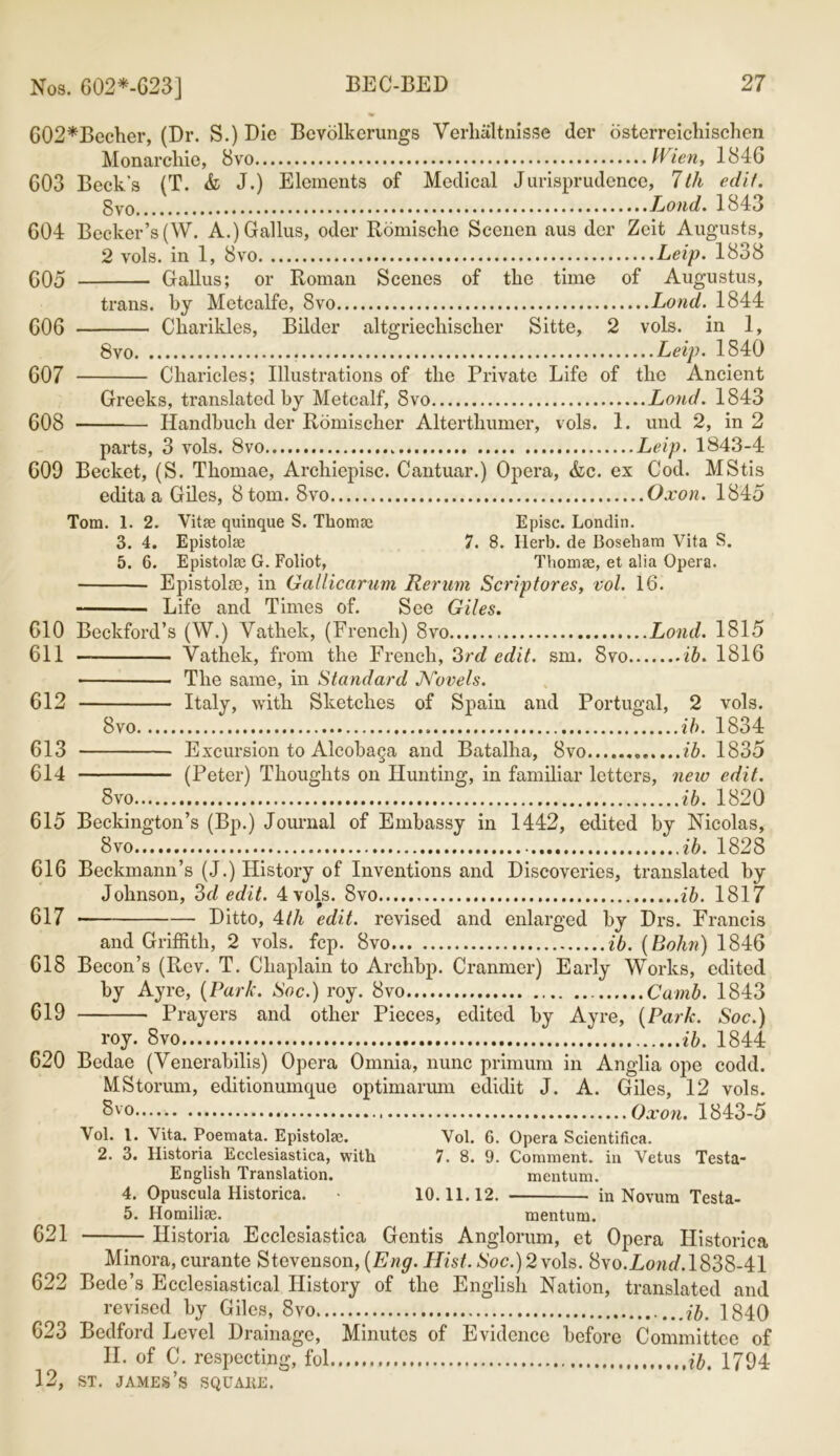 Nos. 602*-G23] Charities, Bilder altgriechischer Sitte, 2 vols. in 1, 8vo Leip. 1840 Cliaricles; Illustrations of the Private Life of the Ancient Greeks, translated by Metcalf, 8vo Loud. 1843 Handbuch der Romi,seller Alterthumer, vols. 1. und 2, in 2 G02*Becher, (Dr. S.)Die Bcvolkcrungs Yerhaltnisse der osterreichischcn Monarchic, 8vo IVien, 1846 G03 Beck's (T. & J.) Elements of Medical Jurisprudence, 1th edit. §vo Loud. 1843 G04 Becker’s (W. A.)Gallus, oder Romische Scenen aus der Zcit Augusts, 2 vols. in 1, 8vo Leip. 1838 G05 Gallus; or Roman Scenes of the time of Augustus, trans. by Metcalfe, 8vo Lond. 1844 G06 — 607 - 608 - parts, 3 vols. 8vo Leip. 1843-4 GOO Becket, (S. Thomae, Archiepisc. Cantuar.) Opera, &c. ex Cod. MStis edita a Giles, 8 tom. 8vo Oxon. 1845 Tom. 1. 2. Vitae quinque S. Thorrne Episc. Londin. 3. 4. Epistolae 7. 8. Herb, de Bosebam Vita S. 5. 6. Epistolae G. Foliot, Thomae, et alia Opera. Epistolae, in Gallicarum Rerum Scriptores, vol. 16. Life and Times of. See Giles. G10 Beckford’s (W.) Vathek, (French) 8vo Lond. 1815 611 — Vathek, from the French, 3rd edit. sm. 8vo ib. 1816 The same, in Standard Novels. 612 Italy, with Sketches of Spain and Portugal, 2 vols. 8vo ib. 1834 613 Excursion to Alcobaga and Batalha, 8vo .......ib. 1835 614 (Peter) Thoughts on Hunting, in familiar letters, new edit. 8vo ib. 1820 615 Beckington’s (Bp.) Journal of Embassy in 1442, edited by Nicolas, 8 vo ib. 1828 616 Beckmann’s (J.) History of Inventions and Discoveries, translated by Johnson, 3d edit. 4 vols. 8vo ib. 1817 617 Ditto, 4th edit, revised and enlarged by Drs. Francis and Griffith, 2 vols. fcp. 8vo ib. (Bohn) 1846 618 Becon’s (Rev. T. Chaplain to Archbp. Cranmer) Early Works, edited by Ayre, (Park. Soc.) roy. 8vo Camb. 1843 619 Prayers and other Pieces, edited by Ayre, (Park. Soc.) roy. 8vo ib. 1844 620 Bedae (Venerabilis) Opera Omnia, nunc primum in Anglia ope codd. MStorum, editionunupie optimarum edidit J. A. Giles, 12 vols. 8vo Oxon. 1843-5 Vol. 1. Vita. Poemata. Epistolae. Vol. 6. Opera Scientifica. 2. 3. Historia Ecclesiastica, with 7. 8. 9. Comment, in Vetus Testa- English Translation. mentum. 4. Opuscula Historica. • 10.11.12. in Novum Testa- 5. Homilise. mentum. 621 Historia Ecclesiastica Gentis Anglorum, et Opera Historica Minora, curante Stevenson, (Eng. Hist. Soc.) 2 vols. Syo.Lond. 1838-41 622 Bede’s Ecclesiastical History of the English Nation, translated and revised by Giles, 8vo ib. 1840 G23 Bedford Level Drainage, Minutes of Evidence before Committee of II. of C. respecting, fol ib. 1794